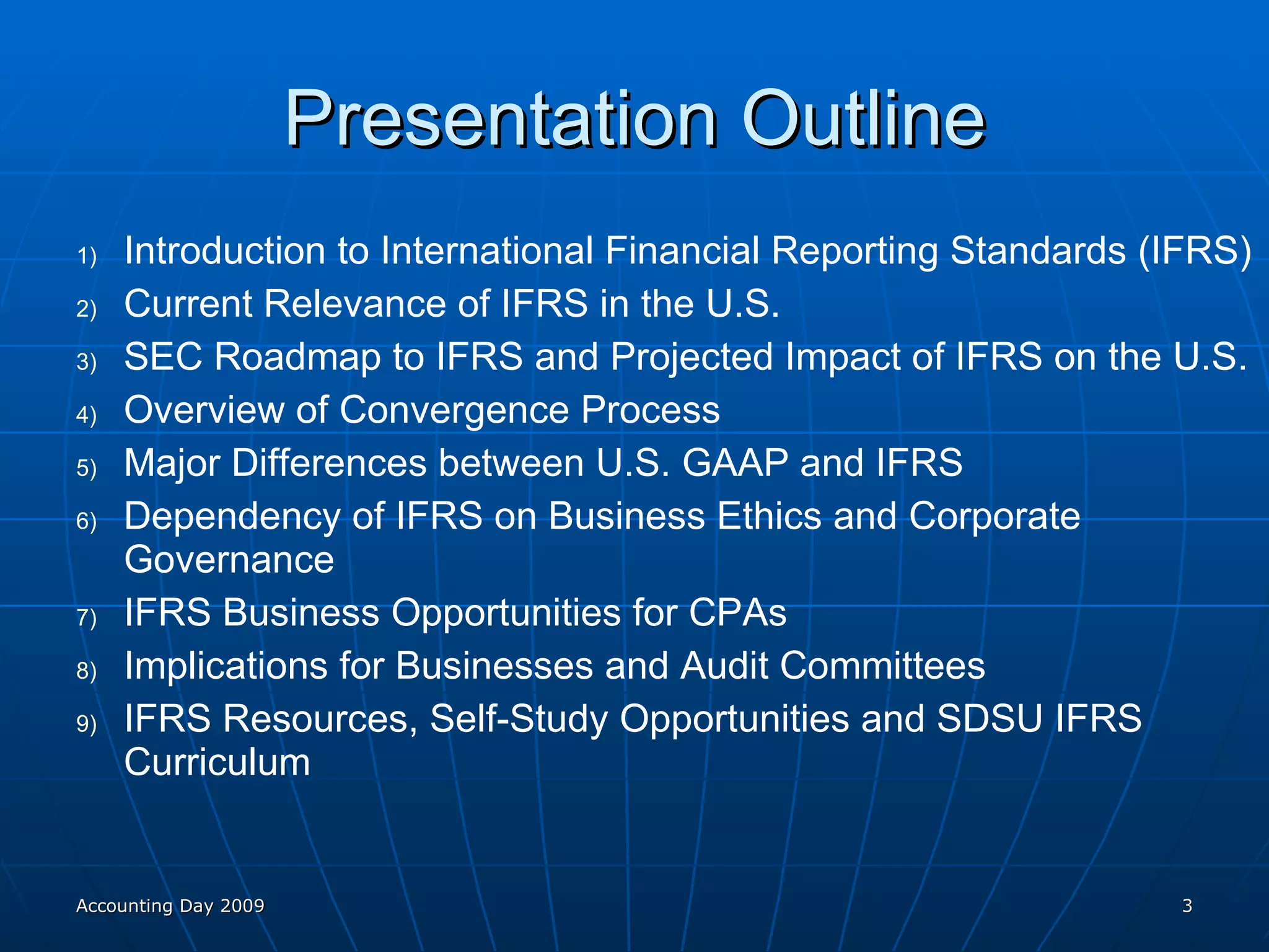 Presentation Outline Introduction to International Financial Reporting Standards (IFRS) Current Relevance of IFRS in the U.S. SEC Roadmap to IFRS and Projected Impact of IFRS on the U.S. Overview of Convergence Process Major Differences between U.S. GAAP and IFRS Dependency of IFRS on Business Ethics and Corporate Governance IFRS Business Opportunities for CPAs Implications for Businesses and Audit Committees IFRS Resources, Self-Study Opportunities and SDSU IFRS Curriculum Accounting Day 2009 