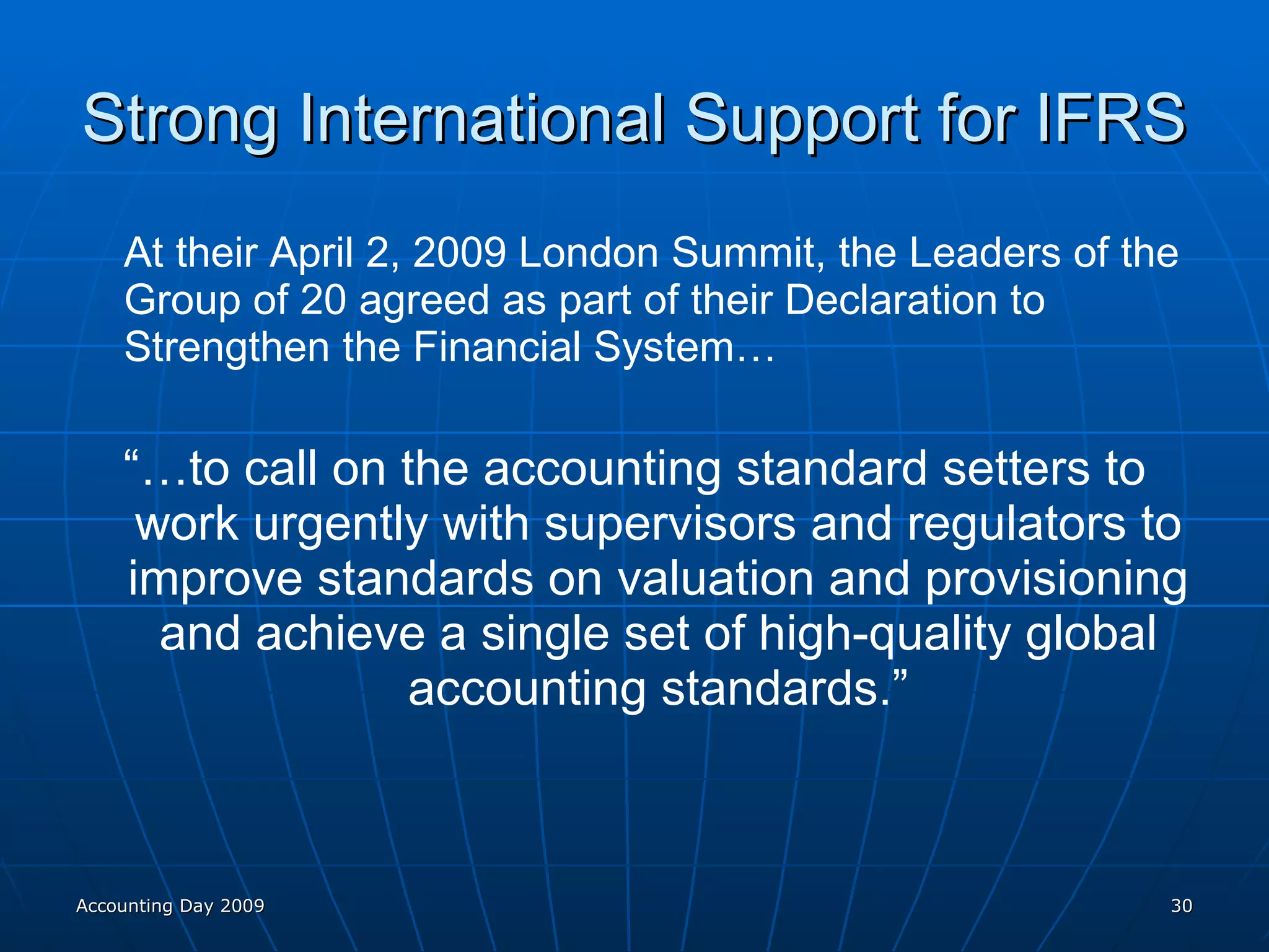 Strong International Support for IFRS At their April 2, 2009 London Summit, the Leaders of the Group of 20 agreed as part of their Declaration to Strengthen the Financial System… “… to call on the accounting standard setters to work urgently with supervisors and regulators to improve standards on valuation and provisioning and achieve a single set of high-quality global accounting standards.” Accounting Day 2009 