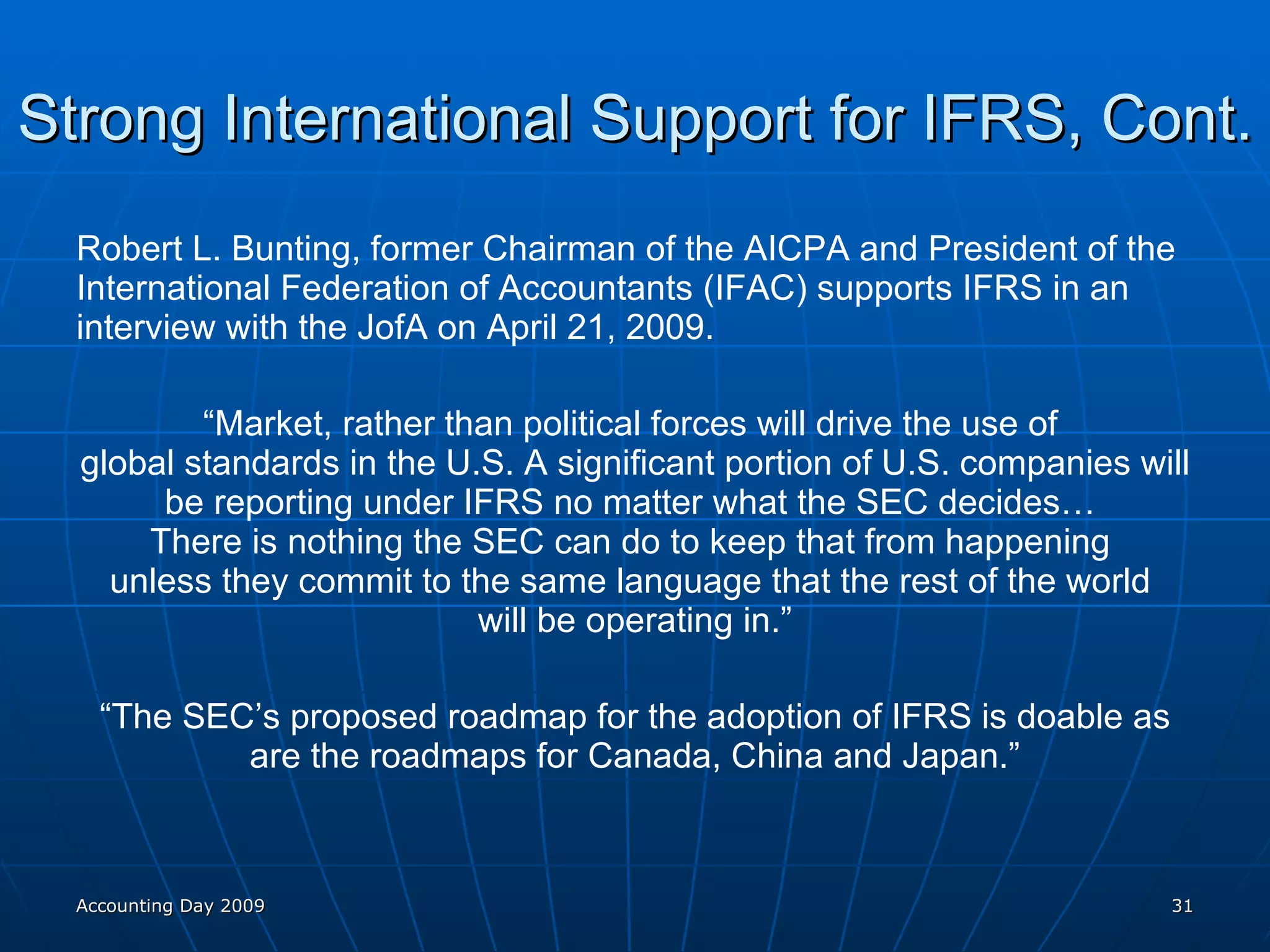 Strong International Support for IFRS, Cont. Robert L. Bunting, former Chairman of the AICPA and President of the International Federation of Accountants (IFAC) supports IFRS in an interview with the JofA on April 21, 2009. “ Market, rather than political forces will drive the use of  global standards in the U.S. A significant portion of U.S. companies will be reporting under IFRS no matter what the SEC decides…  There is nothing the SEC can do to keep that from happening  unless they commit to the same language that the rest of the world  will be operating in.” “ The SEC’s proposed roadmap for the adoption of IFRS is doable as are the roadmaps for Canada, China and Japan.” Accounting Day 2009 