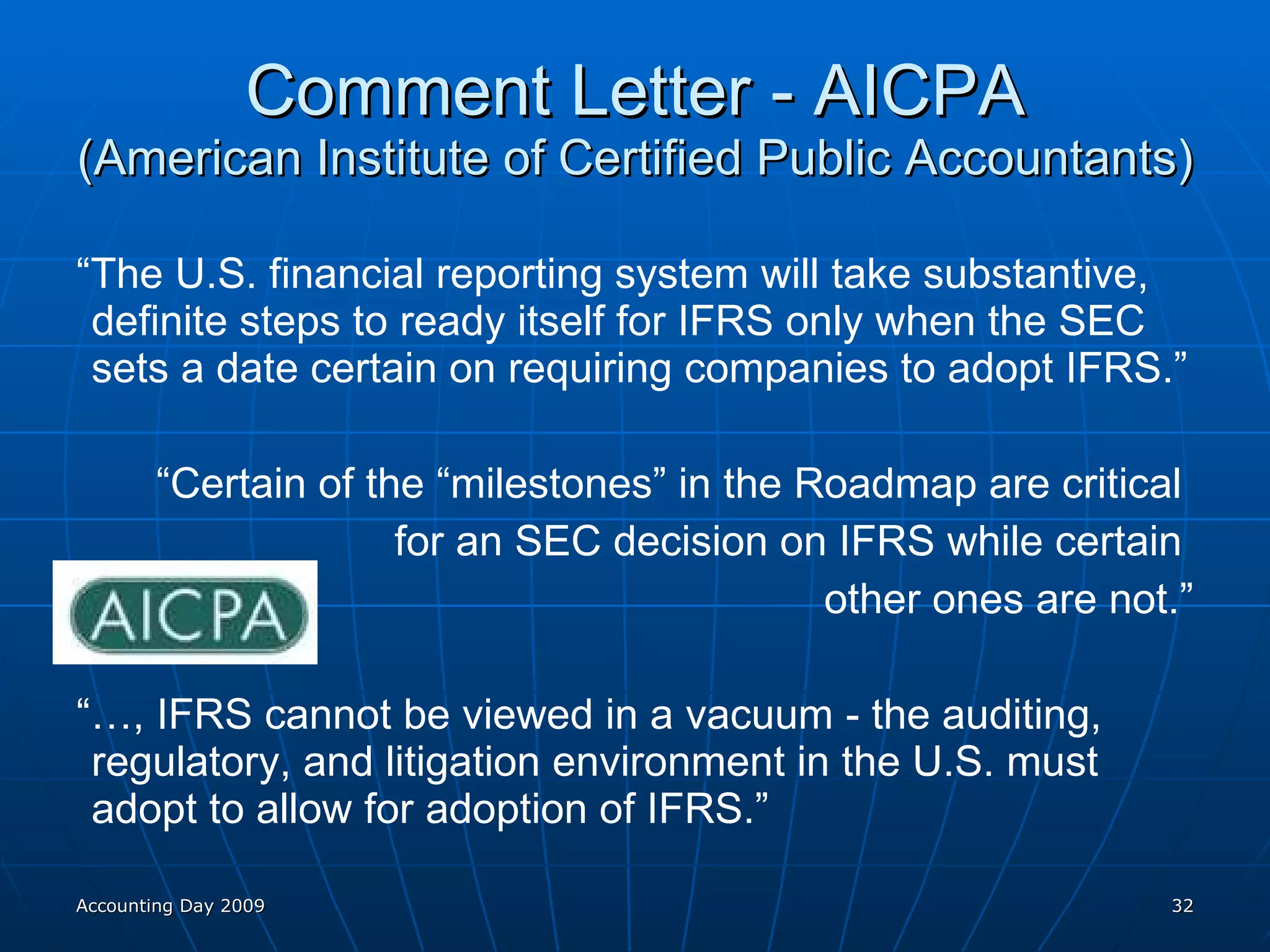 Comment Letter - AICPA (American Institute of Certified Public Accountants) “ The U.S. financial reporting system will take substantive, definite steps to ready itself for IFRS only when the SEC sets a date certain on requiring companies to adopt IFRS.” “ Certain of the “milestones” in the Roadmap are critical  for an SEC decision on IFRS while certain  other ones are not.” “… , IFRS cannot be viewed in a vacuum - the auditing, regulatory, and litigation environment in the U.S. must adopt to allow for adoption of IFRS.” Accounting Day 2009 