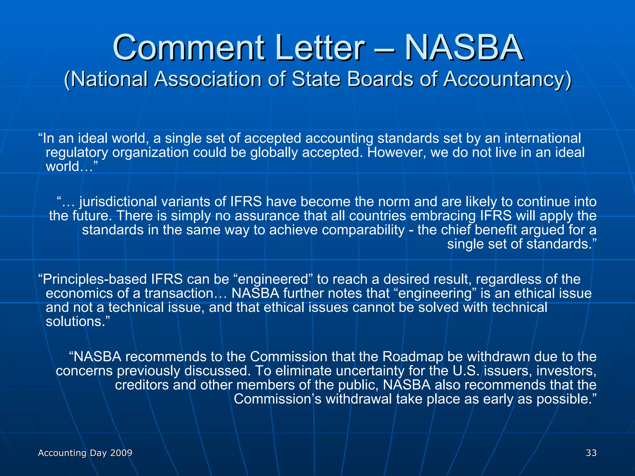 Comment Letter – NASBA (National Association of State Boards of Accountancy) “ In an ideal world, a single set of accepted accounting standards set by an international regulatory organization could be globally accepted. However, we do not live in an ideal world…” “…  jurisdictional variants of IFRS have become the norm and are likely to continue into the future. There is simply no assurance that all countries embracing IFRS will apply the standards in the same way to achieve comparability - the chief benefit argued for a single set of standards.” “ Principles-based IFRS can be “engineered” to reach a desired result, regardless of the economics of a transaction… NASBA further notes that “engineering” is an ethical issue and not a technical issue, and that ethical issues cannot be solved with technical solutions.” “ NASBA recommends to the Commission that the Roadmap be withdrawn due to the concerns previously discussed. To eliminate uncertainty for the U.S. issuers, investors, creditors and other members of the public, NASBA also recommends that the Commission’s withdrawal take place as early as possible.” Accounting Day 2009 