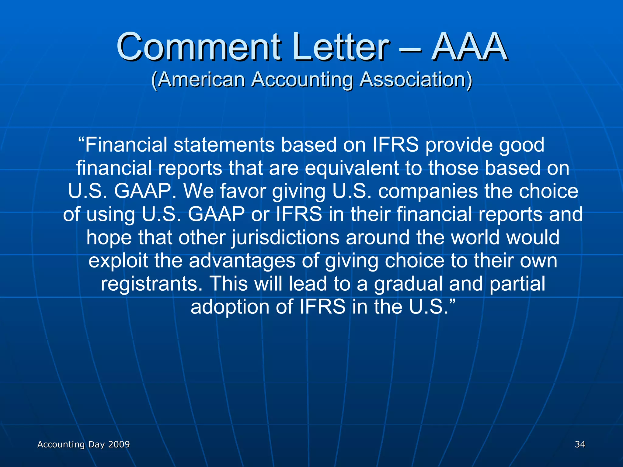 Comment Letter – AAA (American Accounting Association) “ Financial statements based on IFRS provide good financial reports that are equivalent to those based on U.S. GAAP. We favor giving U.S. companies the choice of using U.S. GAAP or IFRS in their financial reports and hope that other jurisdictions around the world would exploit the advantages of giving choice to their own registrants. This will lead to a gradual and partial adoption of IFRS in the U.S.” Accounting Day 2009 