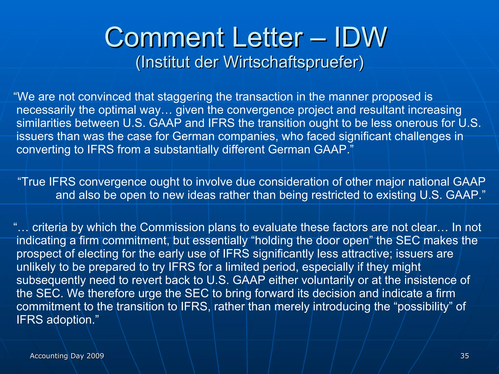 Comment Letter – IDW  (Institut der Wirtschaftspruefer) “ We are not convinced that staggering the transaction in the manner proposed is necessarily the optimal way… given the convergence project and resultant increasing similarities between U.S. GAAP and IFRS the transition ought to be less onerous for U.S. issuers than was the case for German companies, who faced significant challenges in converting to IFRS from a substantially different German GAAP.” “ True IFRS convergence ought to involve due consideration of other major national GAAP and also be open to new ideas rather than being restricted to existing U.S. GAAP.” “…  criteria by which the Commission plans to evaluate these factors are not clear… In not indicating a firm commitment, but essentially “holding the door open” the SEC makes the prospect of electing for the early use of IFRS significantly less attractive; issuers are unlikely to be prepared to try IFRS for a limited period, especially if they might subsequently need to revert back to U.S. GAAP either voluntarily or at the insistence of the SEC. We therefore urge the SEC to bring forward its decision and indicate a firm commitment to the transition to IFRS, rather than merely introducing the “possibility” of IFRS adoption.” Accounting Day 2009 