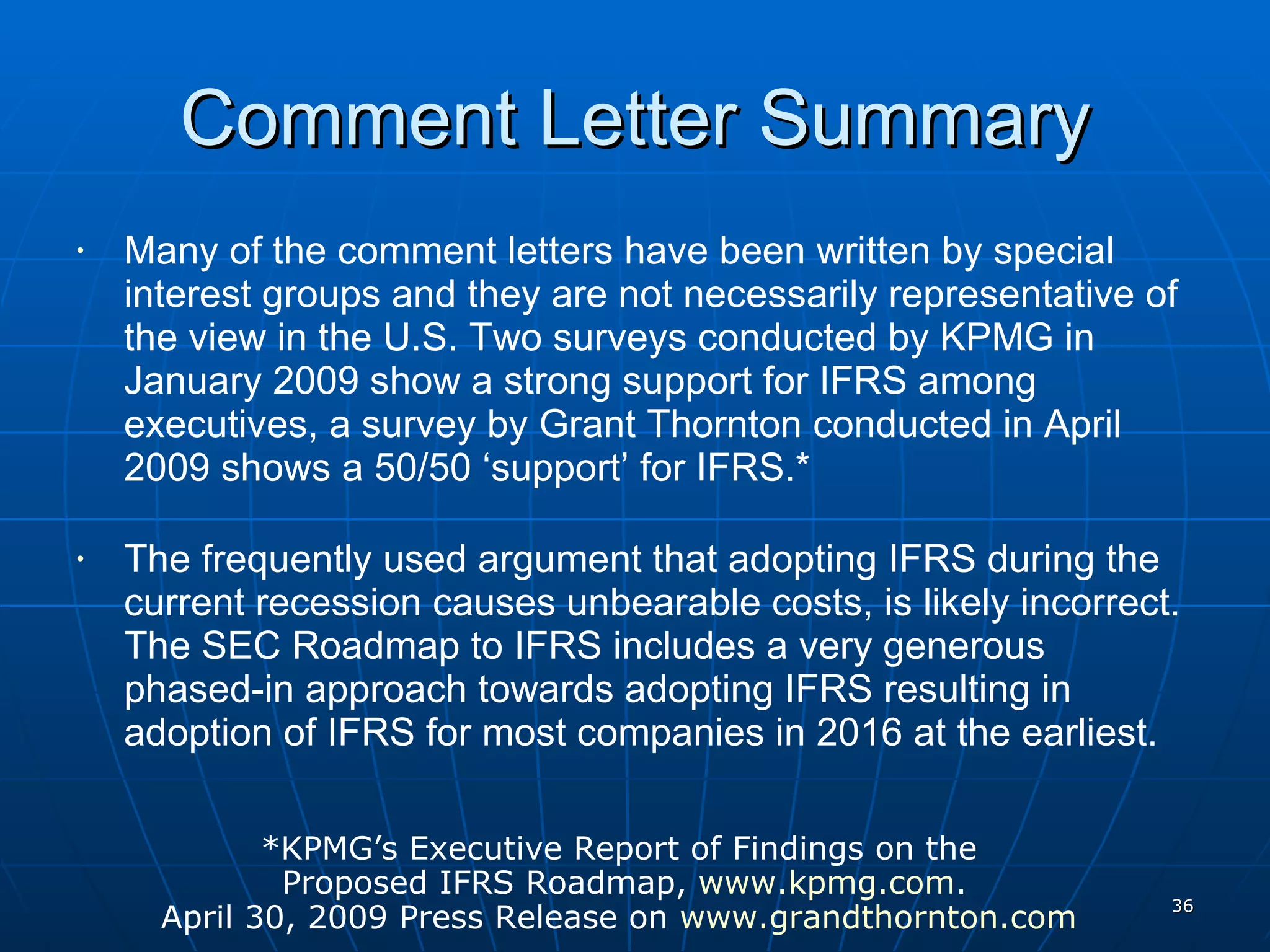 Comment Letter Summary Many of the comment letters have been written by special interest groups and they are not necessarily representative of the view in the U.S. Two surveys conducted by KPMG in January 2009 show a strong support for IFRS among executives, a survey by Grant Thornton conducted in April 2009 shows a 50/50 ‘support’ for IFRS.* The frequently used argument that adopting IFRS during the current recession causes unbearable costs, is likely incorrect. The SEC Roadmap to IFRS includes a very generous phased-in approach towards adopting IFRS resulting in adoption of IFRS for most companies in 2016 at the earliest. *KPMG’s Executive Report of Findings on the  Proposed IFRS Roadmap,  www.kpmg.com . April 30, 2009 Press Release on  www.grandthornton.com   
