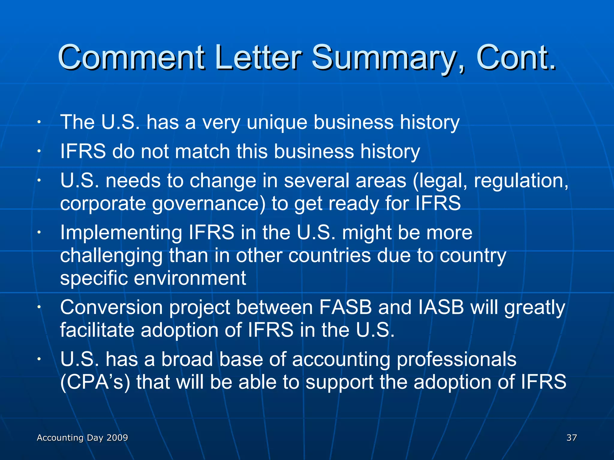 Comment Letter Summary, Cont. The U.S. has a very unique business history IFRS do not match this business history U.S. needs to change in several areas (legal, regulation, corporate governance) to get ready for IFRS Implementing IFRS in the U.S. might be more challenging than in other countries due to country specific environment Conversion project between FASB and IASB will greatly facilitate adoption of IFRS in the U.S. U.S. has a broad base of accounting professionals (CPA’s) that will be able to support the adoption of IFRS Accounting Day 2009 
