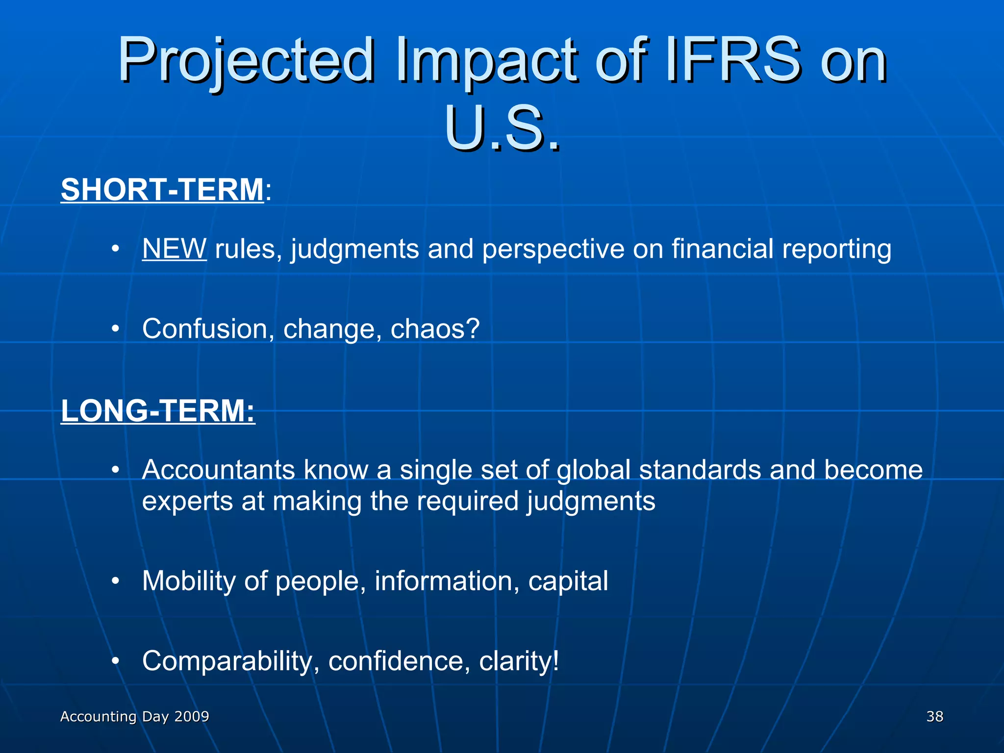 Projected Impact of IFRS on U.S. SHORT-TERM : NEW  rules, judgments and perspective on financial reporting Confusion, change, chaos? LONG-TERM: Accountants know a single set of global standards and become experts at making the required judgments Mobility of people, information, capital Comparability, confidence, clarity! Accounting Day 2009 