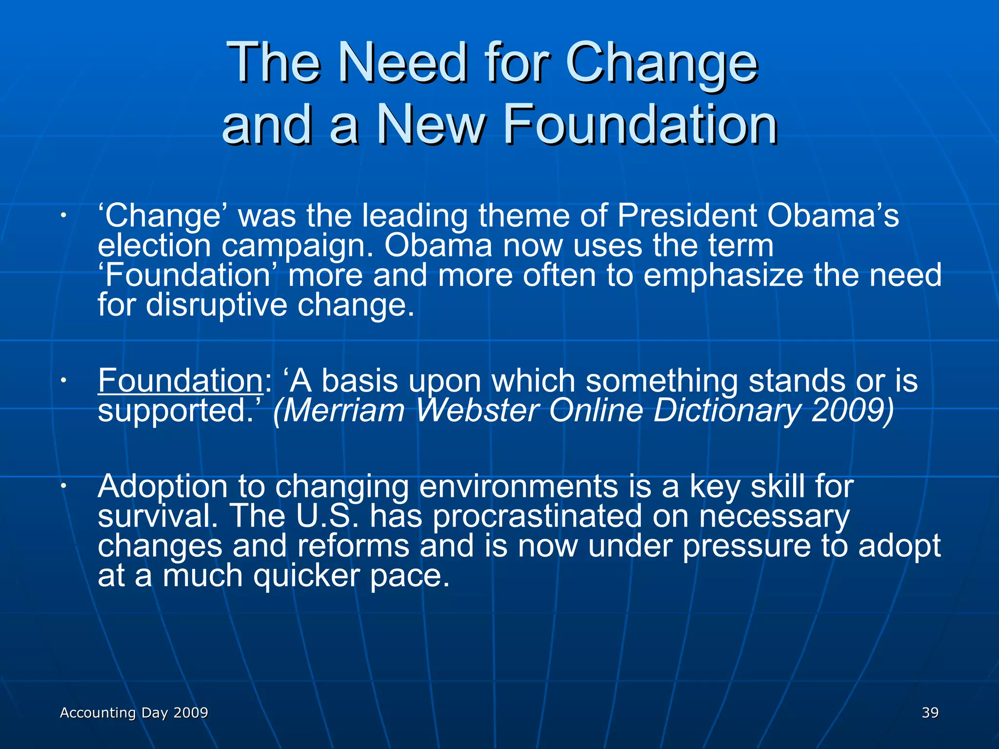 The Need for Change  and a New Foundation ‘ Change’ was the leading theme of President Obama’s election campaign. Obama now uses the term ‘Foundation’ more and more often to emphasize the need for disruptive change. Foundation : ‘A basis upon which something stands or is supported.’  (Merriam Webster Online Dictionary 2009) Adoption to changing environments is a key skill for survival. The U.S. has procrastinated on necessary changes and reforms and is now under pressure to adopt at a much quicker pace. Accounting Day 2009 