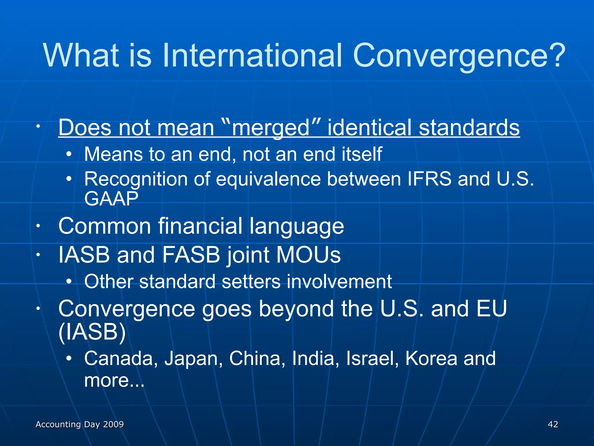 What is International Convergence? Does not mean  “ merged ”  identical standards Means to an end, not an end itself Recognition of equivalence between IFRS and U.S. GAAP Common financial language IASB and FASB joint MOUs Other standard setters involvement Convergence goes beyond the U.S. and EU (IASB) Canada, Japan, China, India, Israel, Korea and more … Accounting Day 2009 