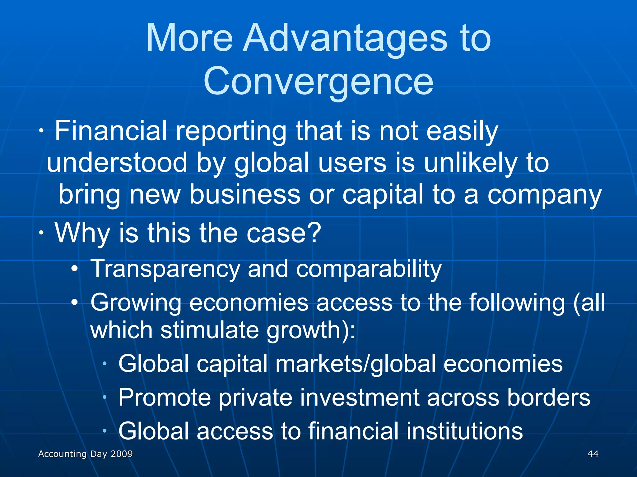 More Advantages to Convergence Financial reporting that is not easily  understood by global users is unlikely to  bring new business or capital to a company Why is this the case? Transparency and comparability Growing economies access to the following (all which stimulate growth): Global capital markets/global economies Promote private investment across borders Global access to financial institutions Accounting Day 2009 