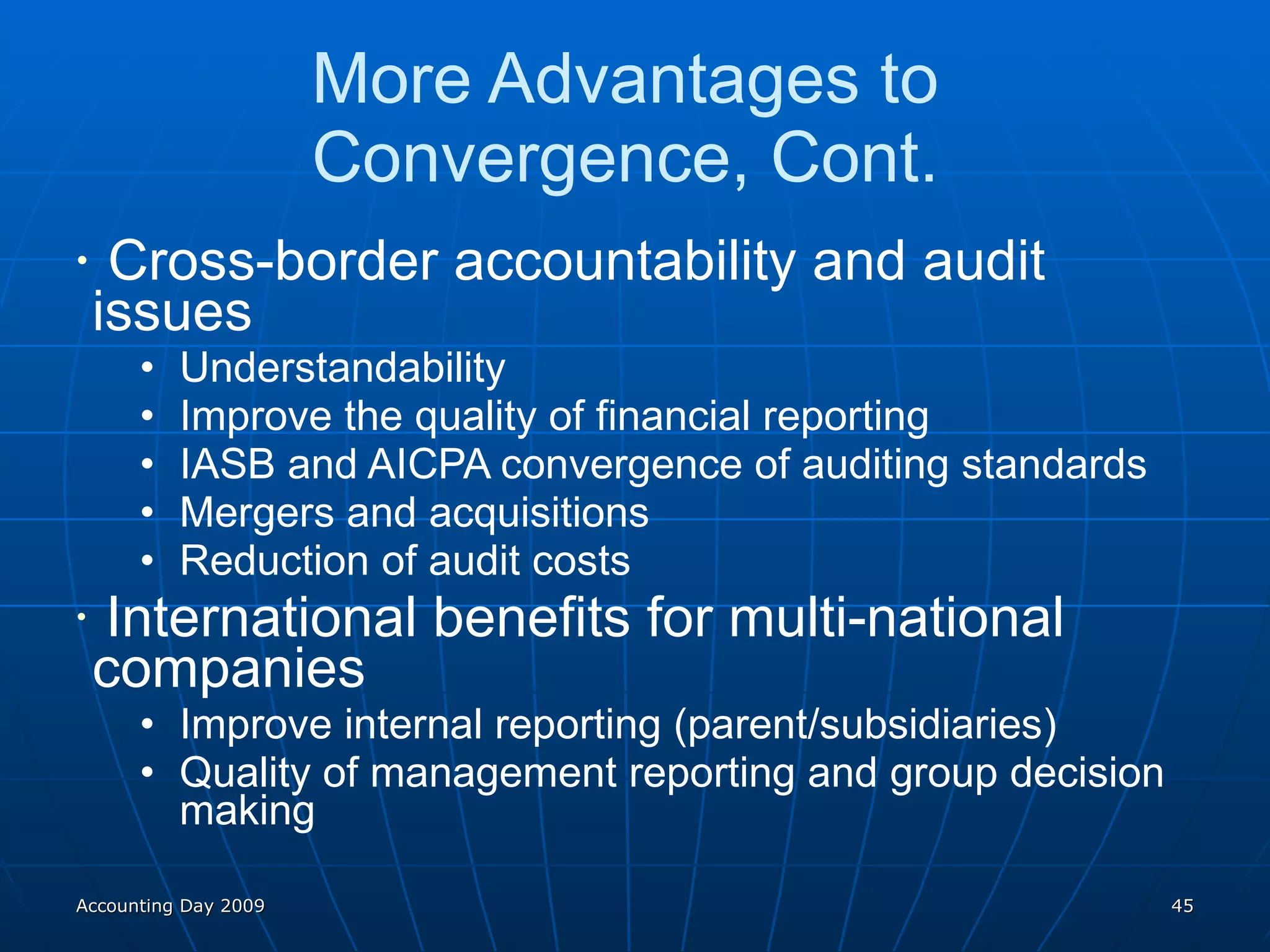 More Advantages to  Convergence, Cont.  Cross-border accountability and audit  issues Understandability Improve the quality of financial reporting IASB and AICPA convergence of auditing standards Mergers and acquisitions Reduction of audit costs International benefits for multi-national  companies Improve internal reporting (parent/subsidiaries) Quality of management reporting and group decision making Accounting Day 2009 