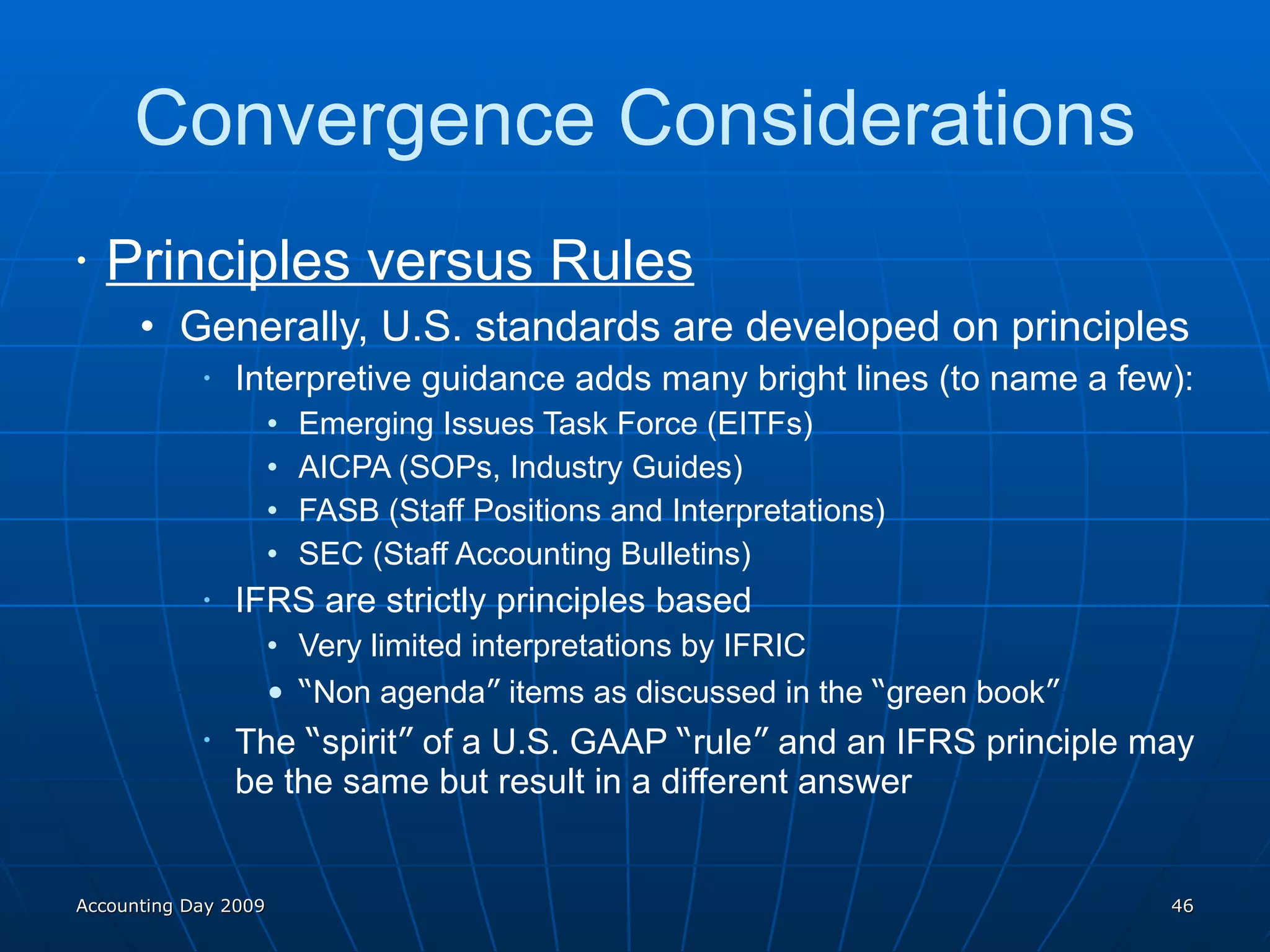 Convergence Considerations Principles versus Rules Generally, U.S. standards are developed on principles Interpretive guidance adds many bright lines (to name a few): Emerging Issues Task Force (EITFs) AICPA (SOPs, Industry Guides) FASB (Staff Positions and Interpretations) SEC (Staff Accounting Bulletins) IFRS are strictly principles based Very limited interpretations by IFRIC “ Non agenda ”  items as discussed in the  “ green book ” The  “ spirit ”  of a U.S. GAAP  “ rule ”  and an IFRS principle may be the same but result in a different answer Accounting Day 2009 