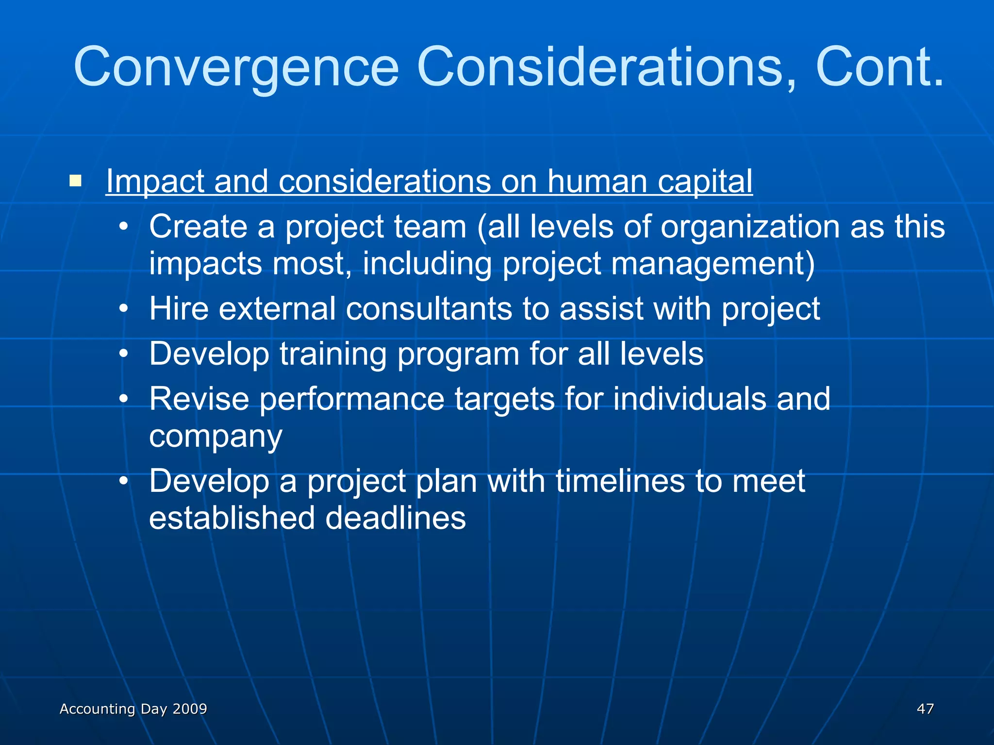 Convergence Considerations, Cont. Impact and considerations on human capital Create a project team (all levels of organization as this impacts most, including project management) Hire external consultants to assist with project Develop training program for all levels Revise performance targets for individuals and company Develop a project plan with timelines to meet established deadlines Accounting Day 2009 