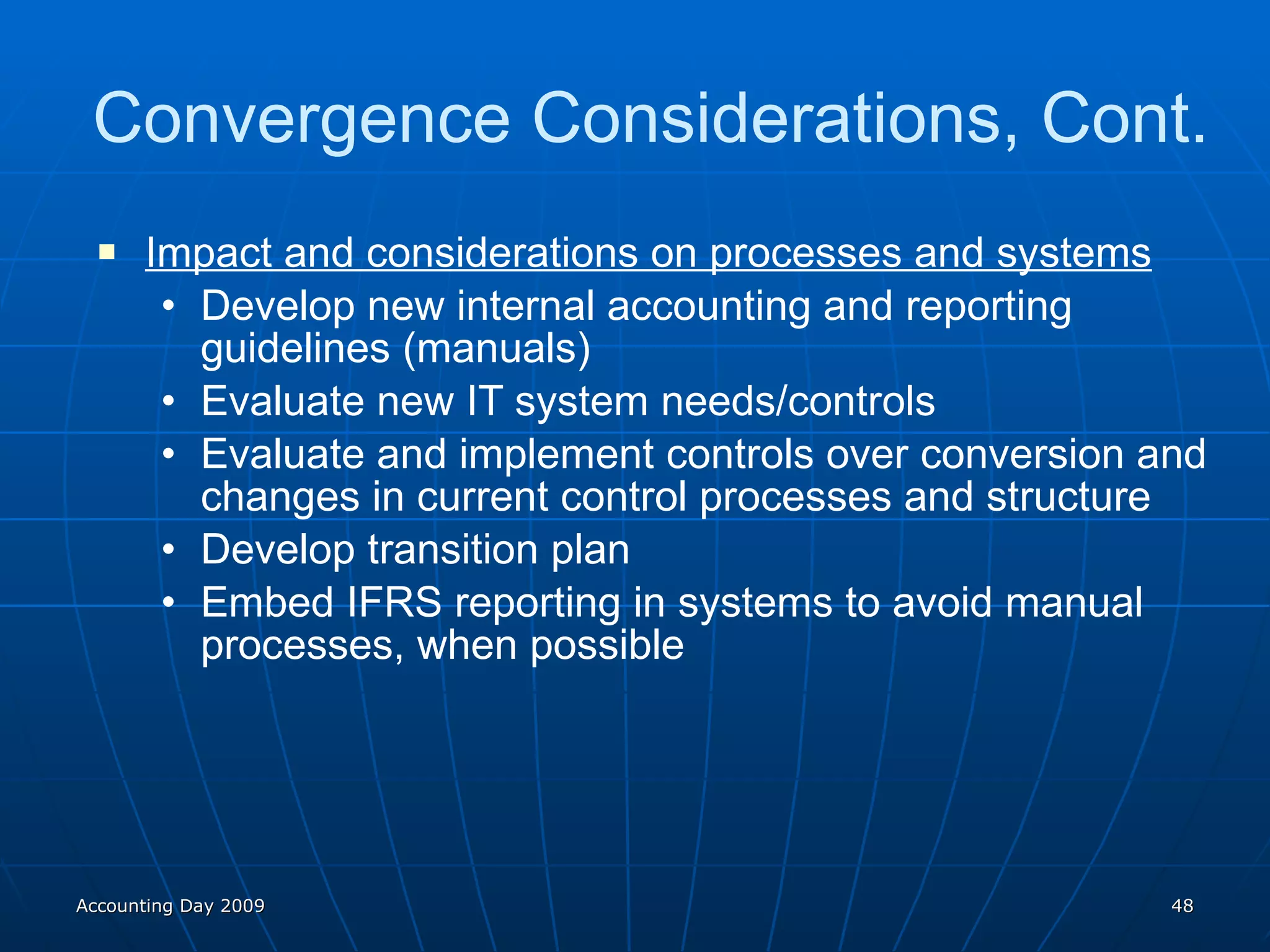 Impact and considerations on processes and systems Develop new internal accounting and reporting guidelines (manuals) Evaluate new IT system needs/controls Evaluate and implement controls over conversion and changes in current control processes and structure Develop transition plan Embed IFRS reporting in systems to avoid manual processes, when possible Convergence Considerations, Cont. Accounting Day 2009 