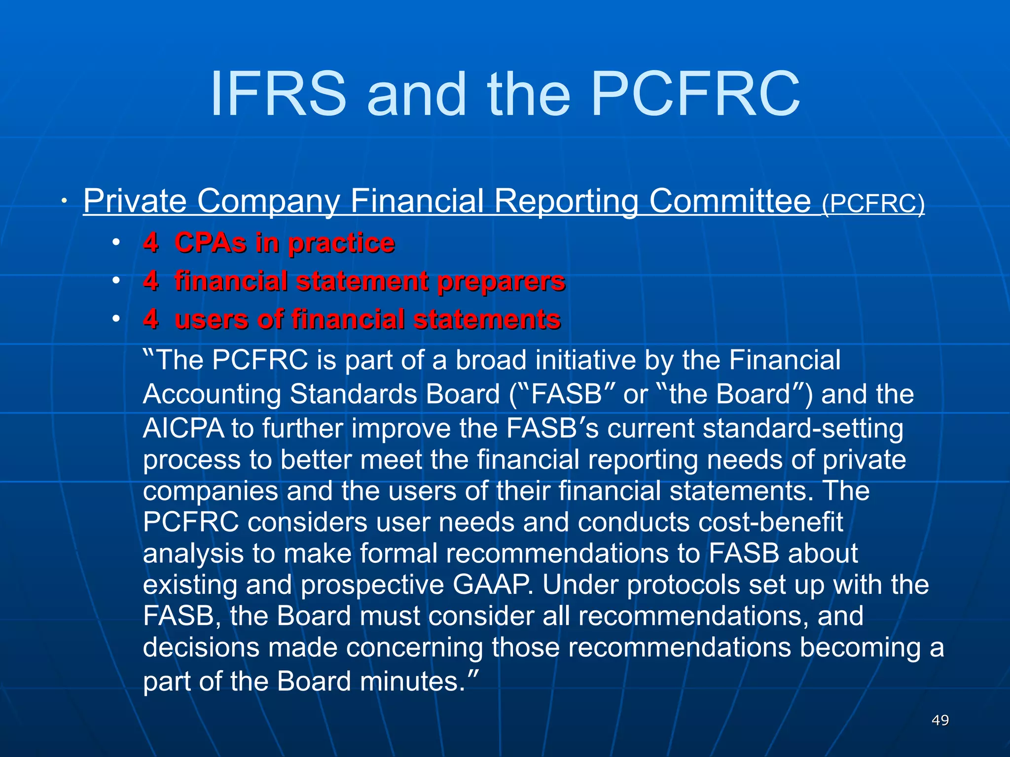 IFRS and the PCFRC Private Company Financial Reporting Committee  (PCFRC) 4  CPAs in practice 4  financial statement preparers 4  users of financial statements “ The PCFRC is part of a broad initiative by the Financial Accounting Standards Board ( “ FASB ”  or  “ the Board ” ) and the AICPA to further improve the FASB ’ s current standard-setting process to better meet the financial reporting needs of private companies and the users of their financial statements. The PCFRC considers user needs and conducts cost-benefit analysis to make formal recommendations to FASB about existing and prospective GAAP. Under protocols set up with the FASB, the Board must consider all recommendations, and decisions made concerning those recommendations becoming a part of the Board minutes. ” 
