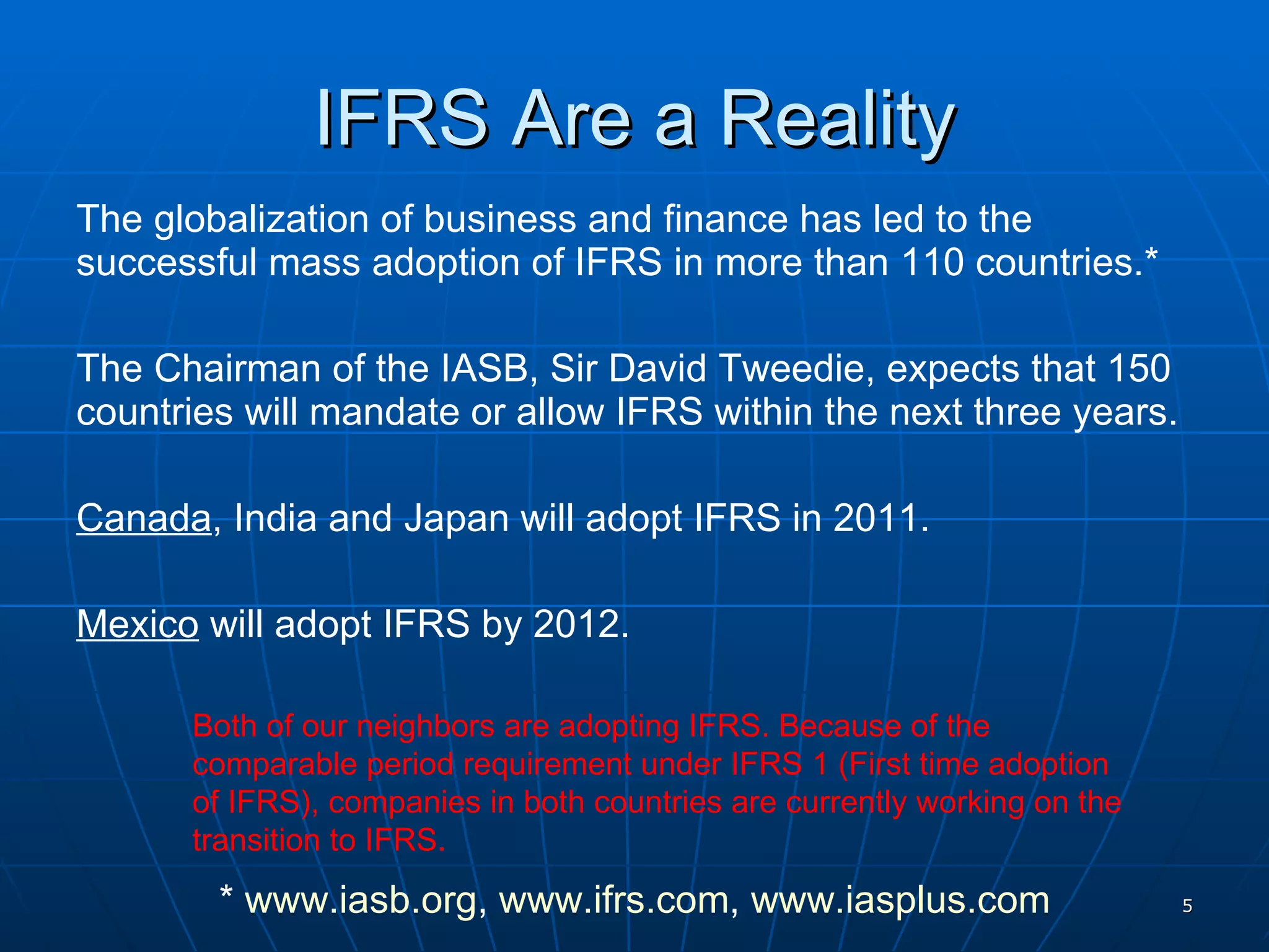 IFRS Are a Reality The globalization of business and finance has led to the successful mass adoption of IFRS in more than 110 countries.* The Chairman of the IASB, Sir David Tweedie, expects that 150 countries will mandate or allow IFRS within the next three years. Canada , India and Japan will adopt IFRS in 2011. Mexico  will adopt IFRS by 2012. Both of our neighbors are adopting IFRS. Because of the comparable period requirement under IFRS 1 (First time adoption of IFRS), companies in both countries are currently working on the transition to IFRS. *  www.iasb.org ,  www.ifrs.com ,  www.iasplus.com 
