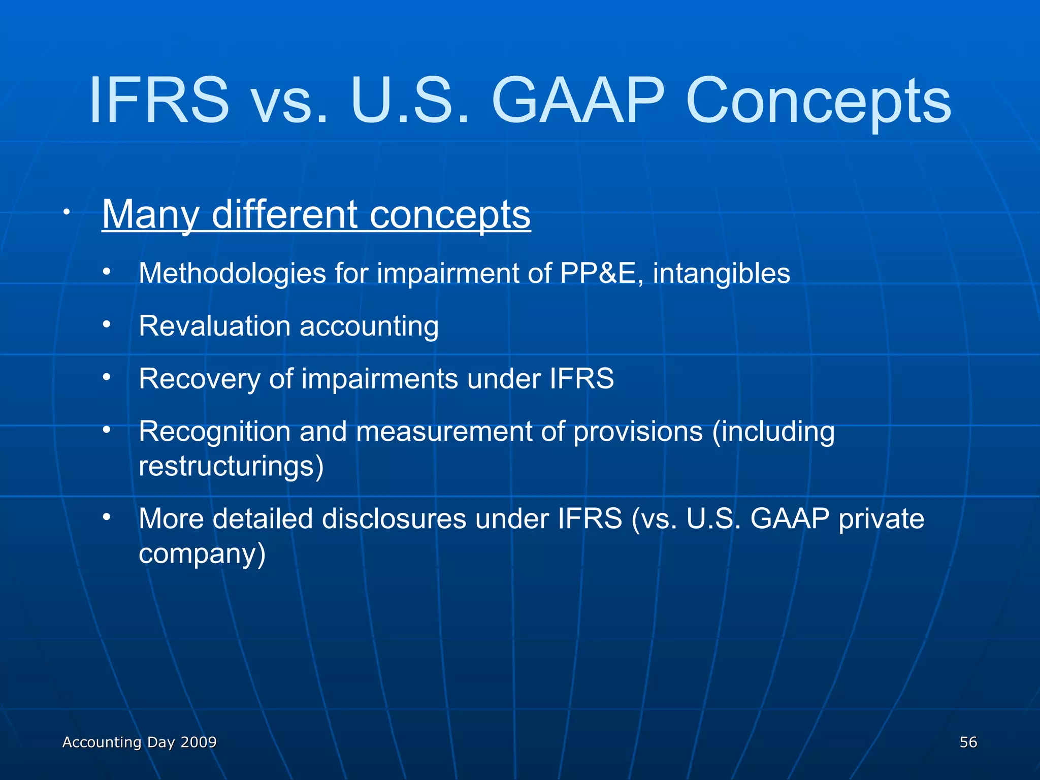 Many different concepts Methodologies for impairment of PP&E, intangibles Revaluation accounting Recovery of impairments under IFRS Recognition and measurement of provisions (including restructurings) More detailed disclosures under IFRS (vs. U.S. GAAP private company) IFRS vs. U.S. GAAP Concepts Accounting Day 2009 