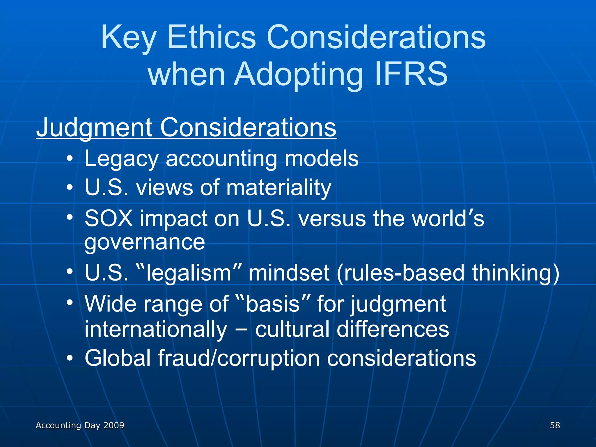 Key Ethics Considerations  when Adopting IFRS Judgment Considerations Legacy accounting models U.S. views of materiality SOX impact on U.S. versus the world ’ s governance U.S.  “ legalism ”  mindset (rules-based thinking) Wide range of  “ basis ”  for judgment internationally  –  cultural differences Global fraud/corruption considerations Accounting Day 2009 