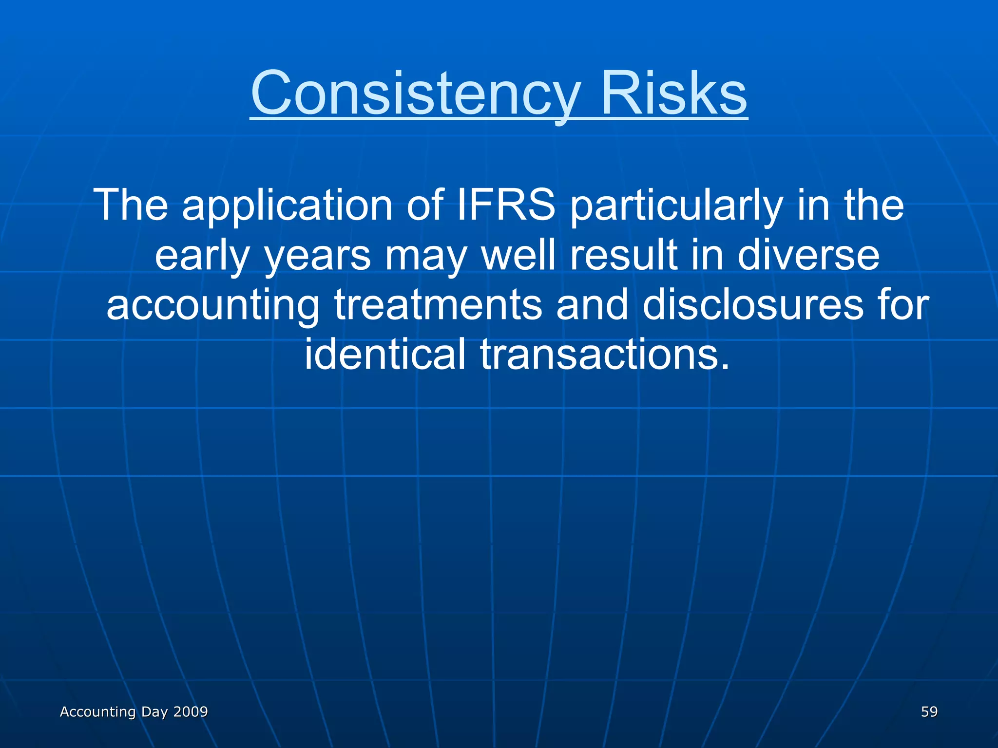 Consistency Risks The application of IFRS particularly in the early years may well result in diverse accounting treatments and disclosures for identical transactions. Accounting Day 2009 