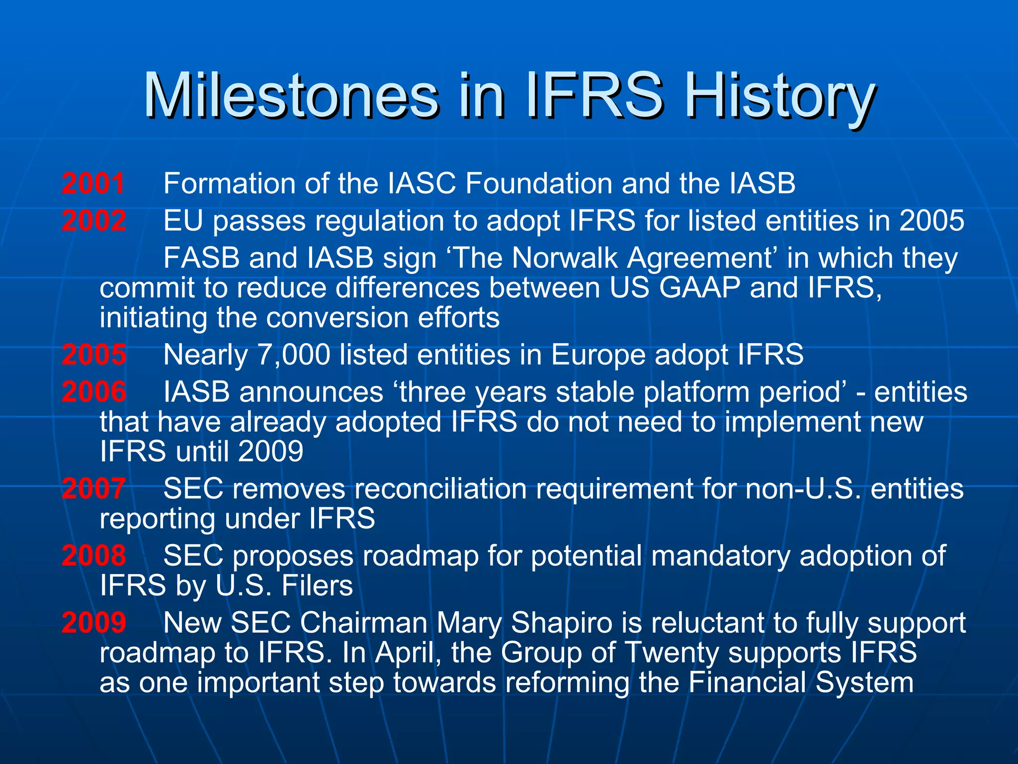 Milestones in IFRS History 2001 Formation of the IASC Foundation and the IASB 2002 EU passes regulation to adopt IFRS for listed entities in 2005 FASB and IASB sign ‘The Norwalk Agreement’ in which they  commit to reduce differences between US GAAP and IFRS,  initiating the conversion efforts 2005 Nearly 7,000 listed entities in Europe adopt IFRS 2006 IASB announces ‘three years stable platform period’ - entities  that have already adopted IFRS do not need to implement new  IFRS until 2009 2007 SEC removes reconciliation requirement for non-U.S. entities  reporting under IFRS 2008 SEC proposes roadmap for potential mandatory adoption of  IFRS by U.S. Filers 2009 New SEC Chairman Mary Shapiro is reluctant to fully support  roadmap to IFRS. In April, the Group of Twenty supports IFRS  as one important step towards reforming the Financial System 