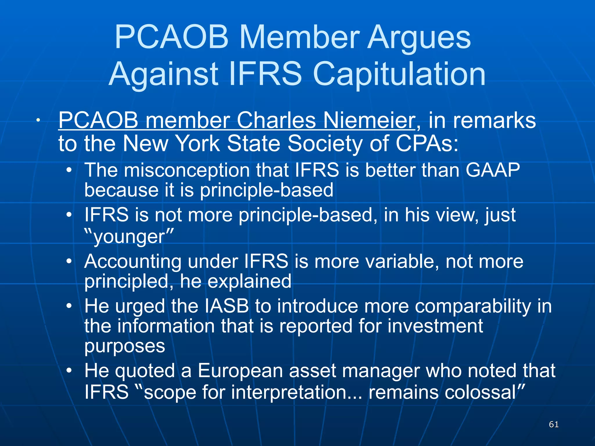 PCAOB Member Argues  Against IFRS Capitulation PCAOB member Charles Niemeier , in remarks to the New York State Society of CPAs: The misconception that IFRS is better than GAAP because it is principle-based IFRS is not more principle-based, in his view, just  “ younger ” Accounting under IFRS is more variable, not more principled, he explained He urged the IASB to introduce more comparability in the information that is reported for investment purposes He quoted a European asset manager who noted that IFRS  “ scope for interpretation …  remains colossal ” 