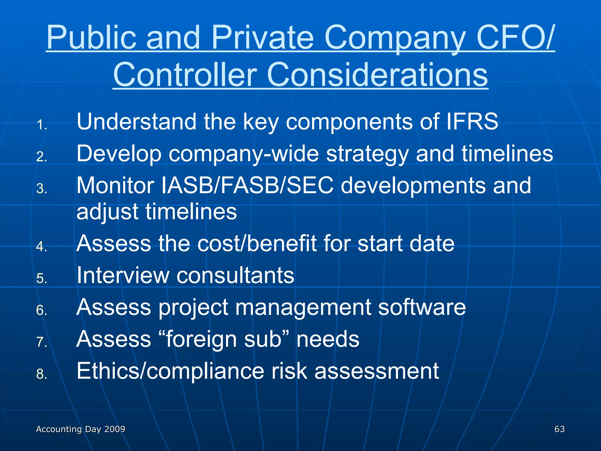 Public and Private Company CFO/Controller Considerations Understand the key components of IFRS Develop company-wide strategy and timelines Monitor IASB/FASB/SEC developments and adjust timelines Assess the cost/benefit for start date Interview consultants Assess project management software Assess “foreign sub” needs Ethics/compliance risk assessment Accounting Day 2009 