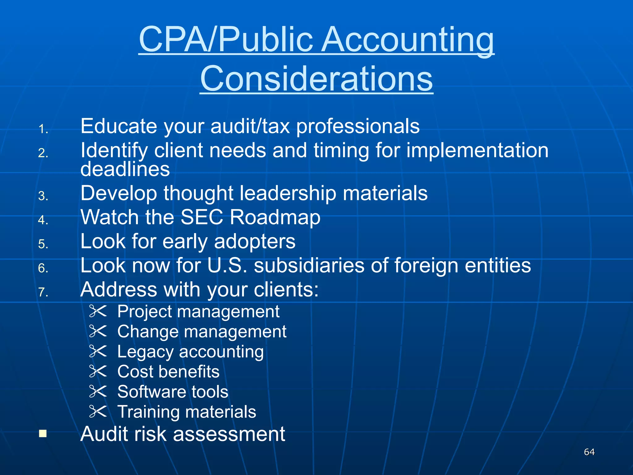 CPA/Public Accounting Considerations Educate your audit/tax professionals Identify client needs and timing for implementation deadlines Develop thought leadership materials Watch the SEC Roadmap Look for early adopters Look now for U.S. subsidiaries of foreign entities Address with your clients: Project management Change management Legacy accounting Cost benefits Software tools Training materials Audit risk assessment 