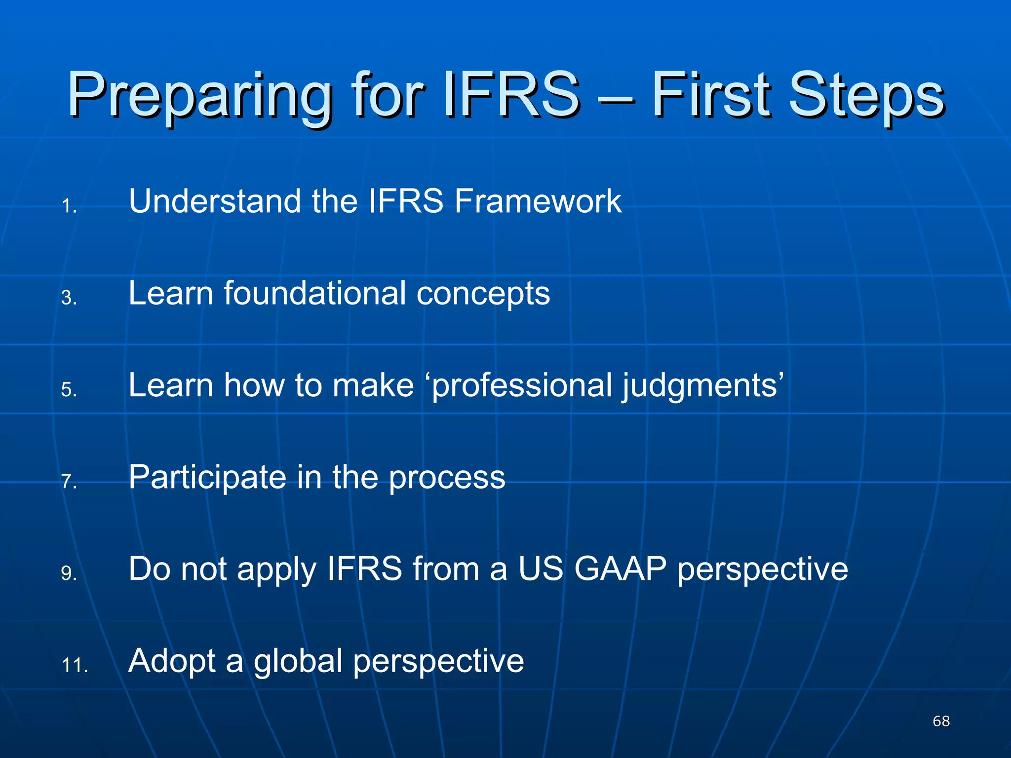 Preparing for IFRS – First Steps Understand the IFRS Framework Learn foundational concepts Learn how to make ‘professional judgments’ Participate in the process Do not apply IFRS from a US GAAP perspective Adopt a global perspective 