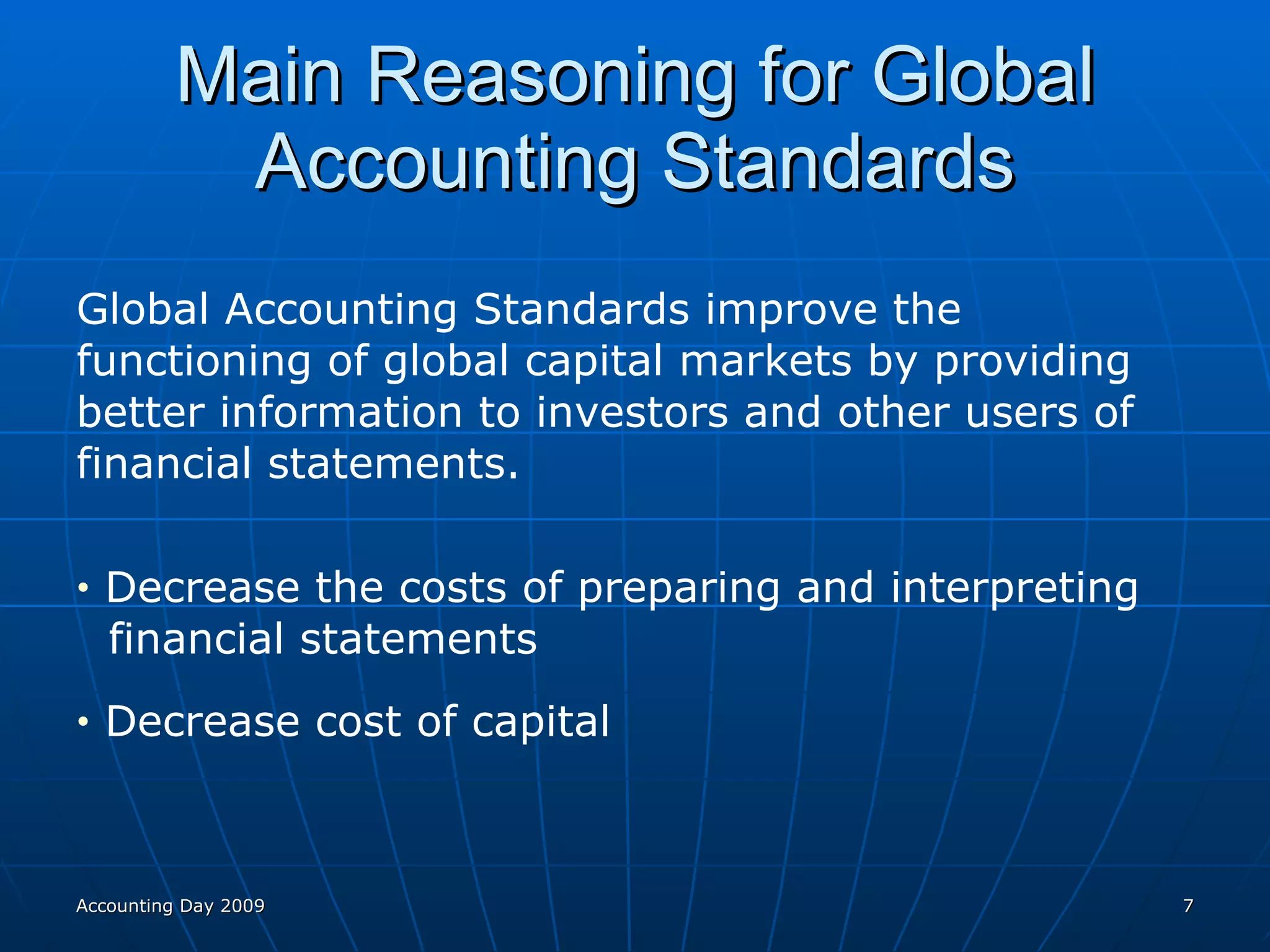 Main Reasoning for Global Accounting Standards Global Accounting Standards improve the functioning of global capital markets by providing better information to investors and other users of financial statements. Decrease the costs of preparing and interpreting  financial statements Decrease cost of capital Accounting Day 2009 