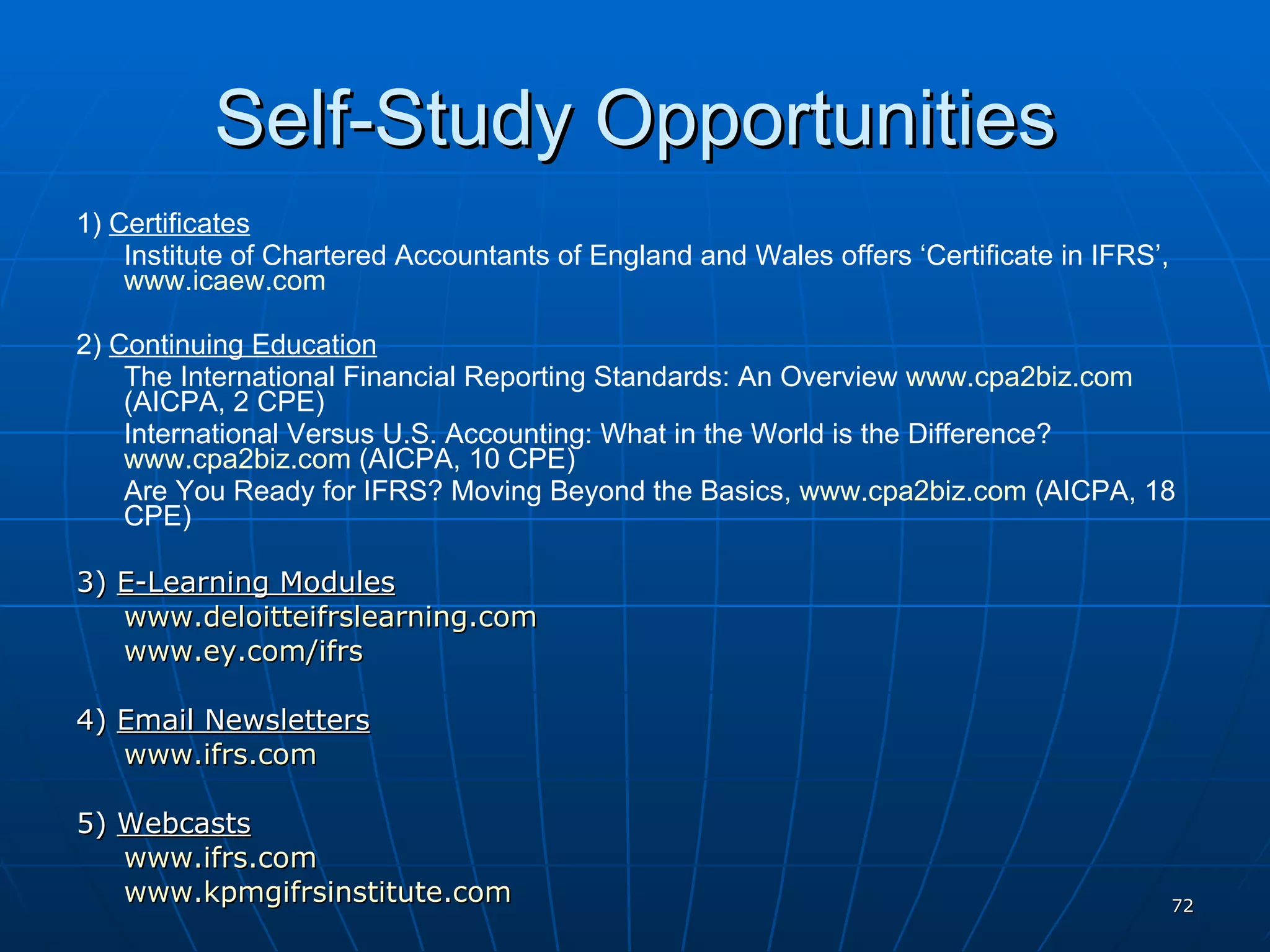 Self-Study Opportunities 1)  Certificates Institute of Chartered Accountants of England and Wales offers ‘Certificate in IFRS’,  www.icaew.com   2)  Continuing Education The International Financial Reporting Standards: An Overview  www.cpa2biz.com  (AICPA, 2 CPE) International Versus U.S. Accounting: What in the World is the Difference?  www.cpa2biz.com  (AICPA, 10 CPE) Are You Ready for IFRS? Moving Beyond the Basics,  www.cpa2biz.com  (AICPA, 18 CPE) 3)  E-Learning Modules www.deloitteifrslearning.com   www.ey.com/ifrs   4)  Email Newsletters www.ifrs.com   5)  Webcasts www.ifrs.com www.kpmgifrsinstitute.com   