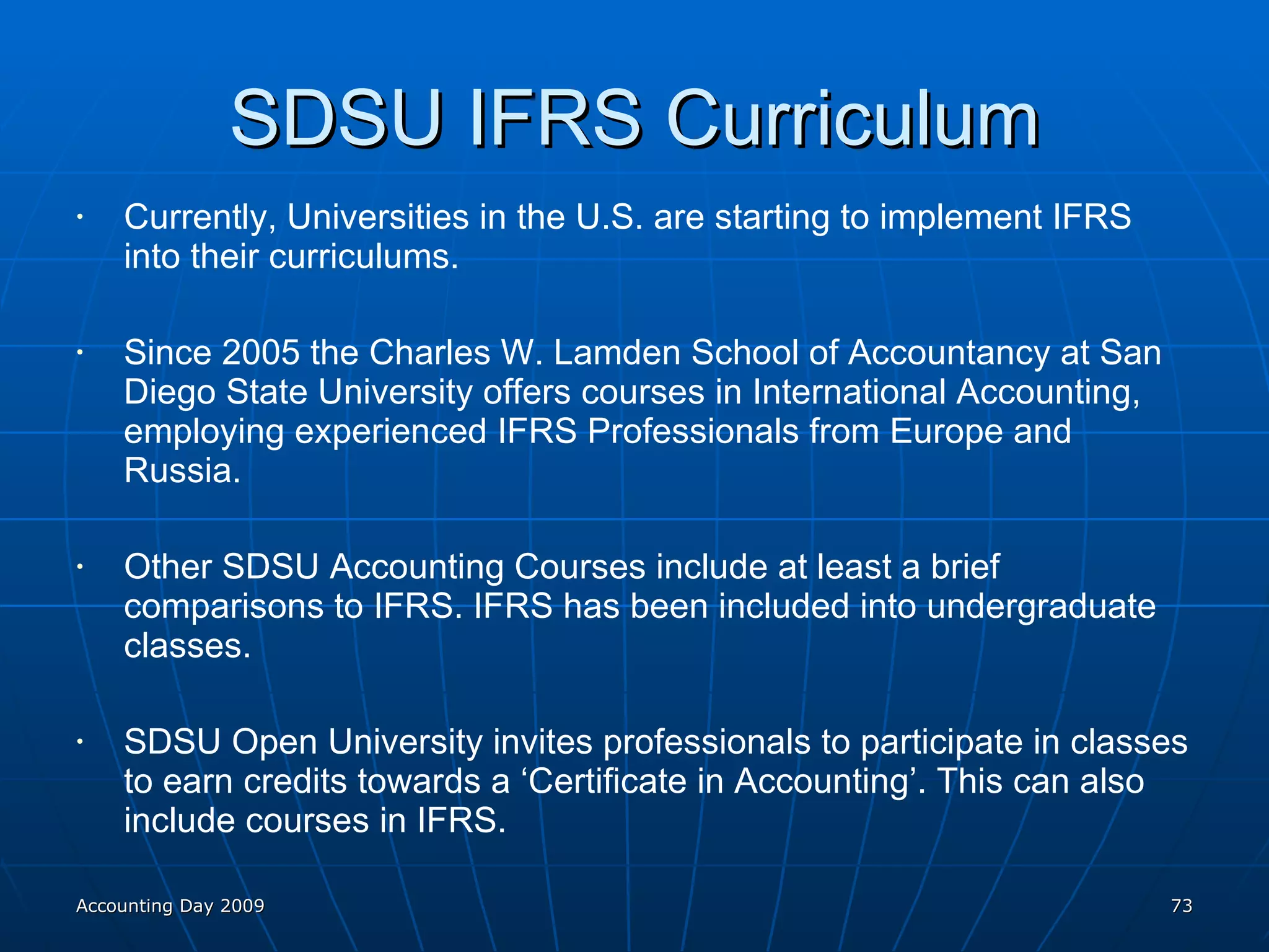 SDSU IFRS Curriculum Currently, Universities in the U.S. are starting to implement IFRS into their curriculums. Since 2005 the Charles W. Lamden School of Accountancy at San Diego State University offers courses in International Accounting, employing experienced IFRS Professionals from Europe and Russia. Other SDSU Accounting Courses include at least a brief comparisons to IFRS. IFRS has been included into undergraduate classes. SDSU Open University invites professionals to participate in classes to earn credits towards a ‘Certificate in Accounting’. This can also include courses in IFRS. Accounting Day 2009 