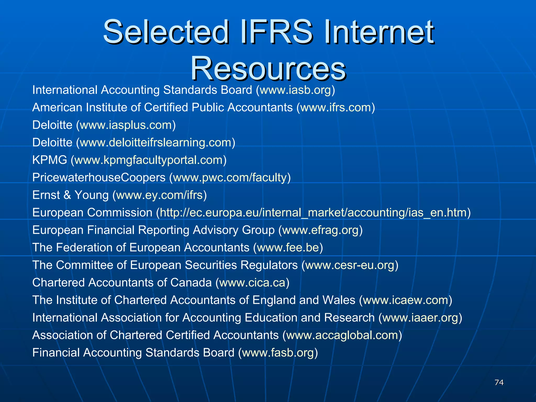 Selected IFRS Internet Resources International Accounting Standards Board ( www.iasb.org )  American Institute of Certified Public Accountants ( www.ifrs.com )  Deloitte ( www.iasplus.com ) Deloitte ( www.deloitteifrslearning.com )  KPMG ( www.kpmgfacultyportal.com ) PricewaterhouseCoopers ( www.pwc.com/faculty )  Ernst & Young ( www.ey.com/ifrs )  European Commission ( http://ec.europa.eu/internal_market/accounting/ias_en.htm )  European Financial Reporting Advisory Group ( www.efrag.org )  The Federation of European Accountants ( www.fee.be )  The Committee of European Securities Regulators ( www.cesr-eu.org )  Chartered Accountants of Canada ( www.cica.ca ) The Institute of Chartered Accountants of England and Wales ( www.icaew.com )  International Association for Accounting Education and Research ( www.iaaer.org )  Association of Chartered Certified Accountants ( www.accaglobal.com )  Financial Accounting Standards Board ( www.fasb.org ) 