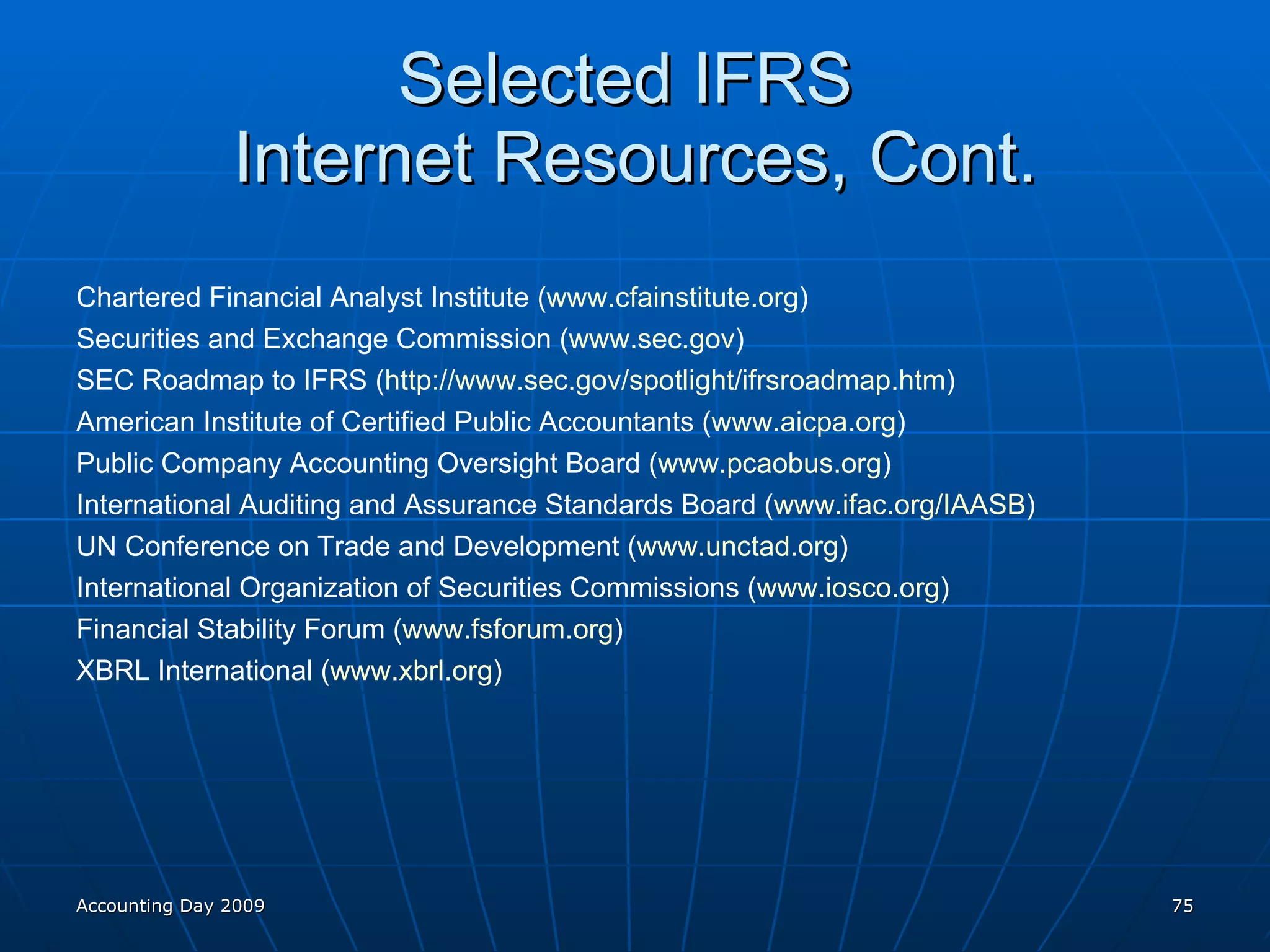 Selected IFRS  Internet Resources, Cont. Chartered Financial Analyst Institute ( www.cfainstitute.org )  Securities and Exchange Commission ( www.sec.gov ) SEC Roadmap to IFRS ( http://www.sec.gov/spotlight/ifrsroadmap.htm )  American Institute of Certified Public Accountants ( www.aicpa.org )  Public Company Accounting Oversight Board ( www.pcaobus.org ) International Auditing and Assurance Standards Board ( www.ifac.org/IAASB ) UN Conference on Trade and Development ( www.unctad.org )  International Organization of Securities Commissions ( www.iosco.org )  Financial Stability Forum ( www.fsforum.org ) XBRL International ( www.xbrl.org )  Accounting Day 2009 