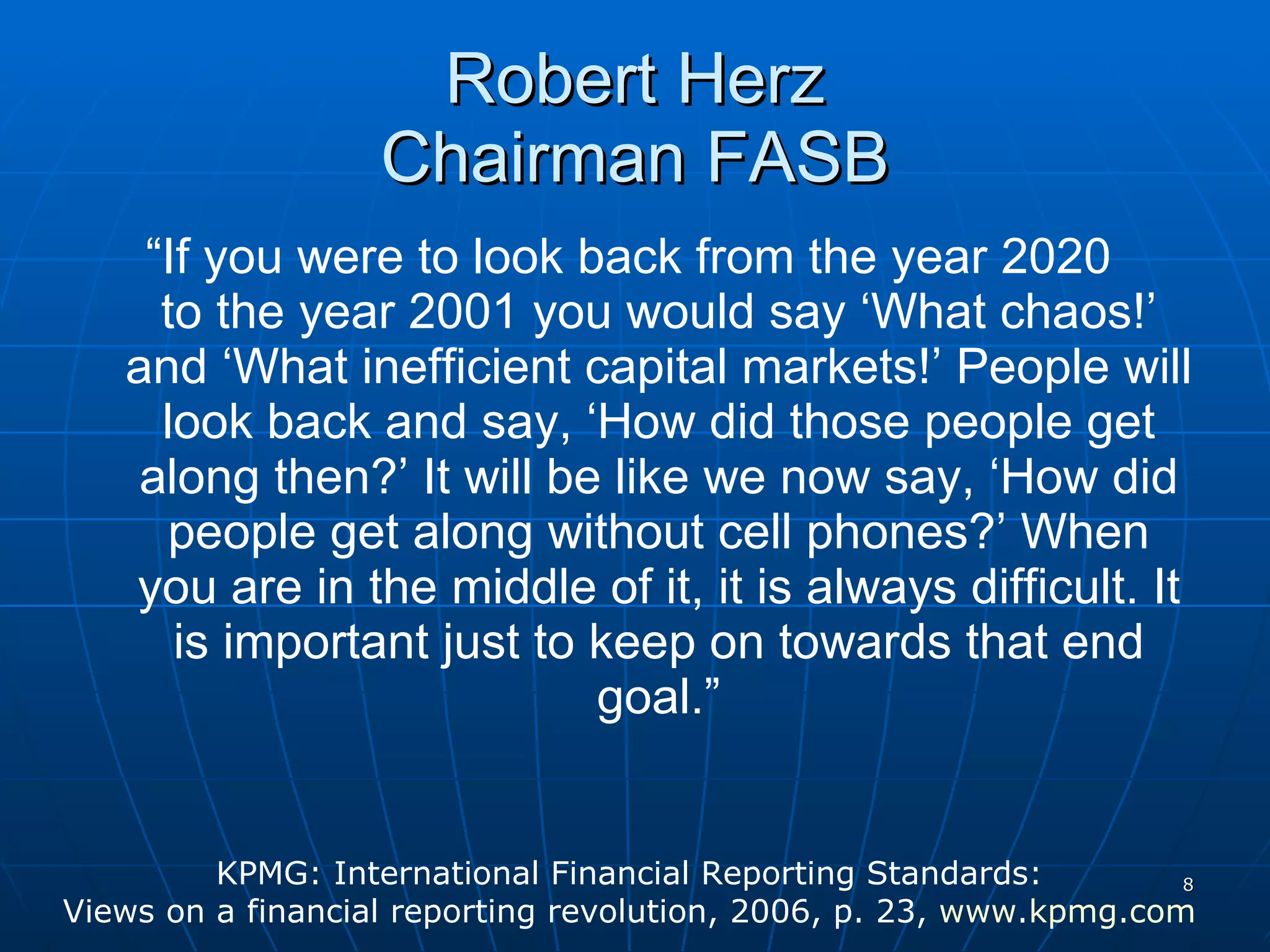Robert Herz Chairman FASB “ If you were to look back from the year 2020  to the year 2001 you would say ‘What chaos!’ and ‘What inefficient capital markets!’ People will look back and say, ‘How did those people get along then?’ It will be like we now say, ‘How did people get along without cell phones?’ When you are in the middle of it, it is always difficult. It is important just to keep on towards that end goal.” KPMG: International Financial Reporting Standards:  Views on a financial reporting revolution, 2006, p. 23,  www.kpmg.com   