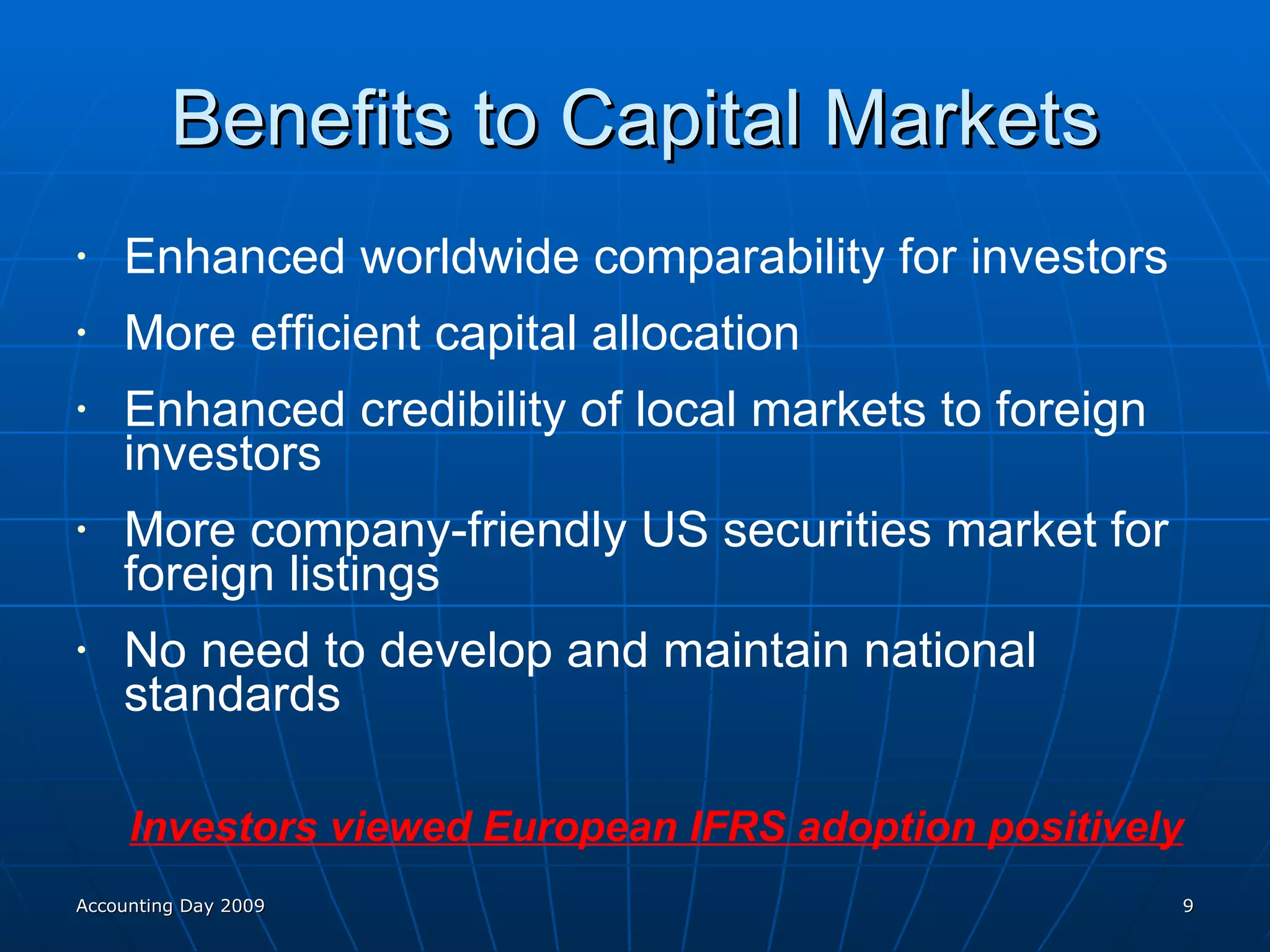 Benefits to Capital Markets Enhanced worldwide comparability for investors More efficient capital allocation Enhanced credibility of local markets to foreign investors More company-friendly US securities market for foreign listings No need to develop and maintain national standards Investors viewed European IFRS adoption positively Accounting Day 2009 