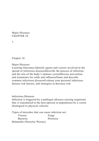Major Diseases
CHAPTER 10
*
Chapter 10
Major Diseases
Learning Outcomes:Identify agents and vectors involved in the
spread of infectious diseasesDescribe the process of infection,
and the role of the body’s immune systemDiscuss prevention
and treatments for colds and influenzaName and describe
common infectious diseasesEvaluate your personal infectious
disease risk factors, and strategies to decrease risk
Infectious Diseases
Infection is triggered by a pathogen (disease-causing organism)
that is transmitted to the host (person or population) by a vector
(biological or physical vehicle)
Types of microbes that can cause infection are:
Viruses Fungi
Bacteria Protozoa
Helminths (Parasitic Worms)
 