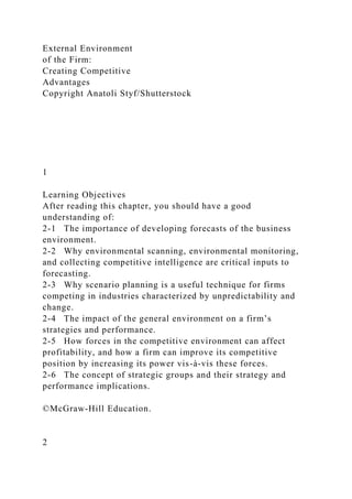 External Environment
of the Firm:
Creating Competitive
Advantages
Copyright Anatoli Styf/Shutterstock
1
Learning Objectives
After reading this chapter, you should have a good
understanding of:
2-1 The importance of developing forecasts of the business
environment.
2-2 Why environmental scanning, environmental monitoring,
and collecting competitive intelligence are critical inputs to
forecasting.
2-3 Why scenario planning is a useful technique for firms
competing in industries characterized by unpredictability and
change.
2-4 The impact of the general environment on a firm’s
strategies and performance.
2-5 How forces in the competitive environment can affect
profitability, and how a firm can improve its competitive
position by increasing its power vis-à-vis these forces.
2-6 The concept of strategic groups and their strategy and
performance implications.
©McGraw-Hill Education.
2
 