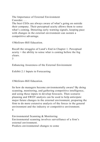 The Importance of External Environment
Consider. . .
The best CEOs are always aware of what’s going on outside
their company. Their perceptual acuity allows them to sense
what’s coming. Detecting early warning signals, keeping pace
with changes in the external environment can sustain a
competitive advantage.
©McGraw-Hill Education.
Recall the struggles of Land’s End in Chapter 1. Perceptual
acuity = the ability to sense what is coming before the fog
clears.
3
Enhancing Awareness of the External Environment
Exhibit 2.1 Inputs to Forecasting
©McGraw-Hill Education.
So how do managers become environmentally aware? By doing
scanning, monitoring, and gathering competitive intelligence,
and using these inputs to develop forecasts. Then scenario
planning and SWOT analysis can be used to help anticipate
major future changes in the external environment, preparing the
firm to do more extensive analysis of the forces in the general
environment and the industry or competitive environment.
4
Environmental Scanning & Monitoring
Environmental scanning involves surveillance of a firm’s
external environment.
Predicts environmental changes to come
 