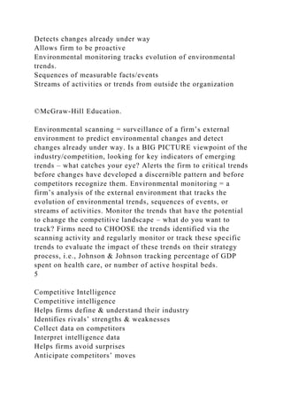 Detects changes already under way
Allows firm to be proactive
Environmental monitoring tracks evolution of environmental
trends.
Sequences of measurable facts/events
Streams of activities or trends from outside the organization
©McGraw-Hill Education.
Environmental scanning = surveillance of a firm’s external
environment to predict environmental changes and detect
changes already under way. Is a BIG PICTURE viewpoint of the
industry/competition, looking for key indicators of emerging
trends – what catches your eye? Alerts the firm to critical trends
before changes have developed a discernible pattern and before
competitors recognize them. Environmental monitoring = a
firm’s analysis of the external environment that tracks the
evolution of environmental trends, sequences of events, or
streams of activities. Monitor the trends that have the potential
to change the competitive landscape – what do you want to
track? Firms need to CHOOSE the trends identified via the
scanning activity and regularly monitor or track these specific
trends to evaluate the impact of these trends on their strategy
process, i.e., Johnson & Johnson tracking percentage of GDP
spent on health care, or number of active hospital beds.
5
Competitive Intelligence
Competitive intelligence
Helps firms define & understand their industry
Identifies rivals’ strengths & weaknesses
Collect data on competitors
Interpret intelligence data
Helps firms avoid surprises
Anticipate competitors’ moves
 
