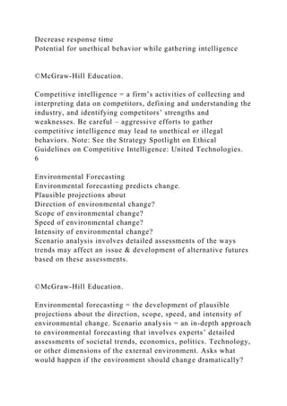Decrease response time
Potential for unethical behavior while gathering intelligence
©McGraw-Hill Education.
Competitive intelligence = a firm’s activities of collecting and
interpreting data on competitors, defining and understanding the
industry, and identifying competitors’ strengths and
weaknesses. Be careful – aggressive efforts to gather
competitive intelligence may lead to unethical or illegal
behaviors. Note: See the Strategy Spotlight on Ethical
Guidelines on Competitive Intelligence: United Technologies.
6
Environmental Forecasting
Environmental forecasting predicts change.
Plausible projections about
Direction of environmental change?
Scope of environmental change?
Speed of environmental change?
Intensity of environmental change?
Scenario analysis involves detailed assessments of the ways
trends may affect an issue & development of alternative futures
based on these assessments.
©McGraw-Hill Education.
Environmental forecasting = the development of plausible
projections about the direction, scope, speed, and intensity of
environmental change. Scenario analysis = an in-depth approach
to environmental forecasting that involves experts’ detailed
assessments of societal trends, economics, politics. Technology,
or other dimensions of the external environment. Asks what
would happen if the environment should change dramatically?
 