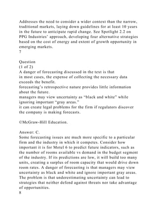 Addresses the need to consider a wider context than the narrow,
traditional markets, laying down guidelines for at least 10 years
in the future to anticipate rapid change. See Spotlight 2.2 on
PPG Industries’ approach, developing four alternative strategies
based on the cost of energy and extent of growth opportunity in
emerging markets.
7
Question
(1 of 2)
A danger of forecasting discussed in the text is that
in most cases, the expense of collecting the necessary data
exceeds the benefit.
forecasting’s retrospective nature provides little information
about the future.
managers may view uncertainty as “black and white” while
ignoring important “gray areas.”
it can create legal problems for the firm if regulators discover
the company is making forecasts.
©McGraw-Hill Education.
Answer: C.
Some forecasting issues are much more specific to a particular
firm and the industry in which it competes. Consider how
important it is for Motel 6 to predict future indicators, such as
the number of rooms available vs demand in the budget segment
of the industry. If its predictions are low, it will build too many
units, creating a surplus of room capacity that would drive down
room rates. A danger of forecasting is that managers may view
uncertainty as black and white and ignore important gray areas.
The problem is that underestimating uncertainty can lead to
strategies that neither defend against threats nor take advantage
of opportunities.
8
 