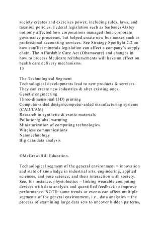 society creates and exercises power, including rules, laws, and
taxation policies. Federal legislation such as Sarbanes-Oxley
not only affected how corporations managed their corporate
governance processes, but helped create new businesses such as
professional accounting services. See Strategy Spotlight 2.2 on
how conflict minerals legislation can affect a company’s supply
chain. The Affordable Care Act (Obamacare) and changes in
how to process Medicare reimbursements will have an effect on
health care delivery mechanisms.
13
The Technological Segment
Technological developments lead to new products & services.
They can create new industries & alter existing ones.
Genetic engineering
Three-dimensional (3D) printing
Computer-aided design/computer-aided manufacturing systems
(CAD/CAM)
Research in synthetic & exotic materials
Pollution/global warming
Miniaturization of computing technologies
Wireless communications
Nanotechnology
Big data/data analysis
©McGraw-Hill Education.
Technological segment of the general environment = innovation
and state of knowledge in industrial arts, engineering, applied
sciences, and pure science; and their interaction with society.
See, for instance, physiolectics – linking wearable computing
devices with data analysis and quantified feedback to improve
performance. NOTE: some trends or events can affect multiple
segments of the general environment, i.e., data analytics = the
process of examining large data sets to uncover hidden patterns,
 