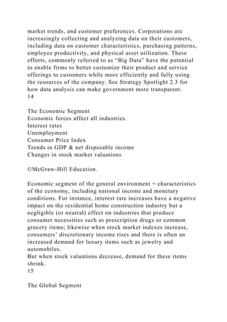 market trends, and customer preferences. Corporations are
increasingly collecting and analyzing data on their customers,
including data on customer characteristics, purchasing patterns,
employee productivity, and physical asset utilization. These
efforts, commonly referred to as “Big Data” have the potential
to enable firms to better customize their product and service
offerings to customers while more efficiently and fully using
the resources of the company. See Strategy Spotlight 2.3 for
how data analysis can make government more transparent.
14
The Economic Segment
Economic forces affect all industries.
Interest rates
Unemployment
Consumer Price Index
Trends in GDP & net disposable income
Changes in stock market valuations
©McGraw-Hill Education.
Economic segment of the general environment = characteristics
of the economy, including national income and monetary
conditions. For instance, interest rate increases have a negative
impact on the residential home construction industry but a
negligible (or neutral) effect on industries that produce
consumer necessities such as prescription drugs or common
grocery items; likewise when stock market indexes increase,
consumers’ discretionary income rises and there is often an
increased demand for luxury items such as jewelry and
automobiles.
But when stock valuations decrease, demand for these items
shrink.
15
The Global Segment
 