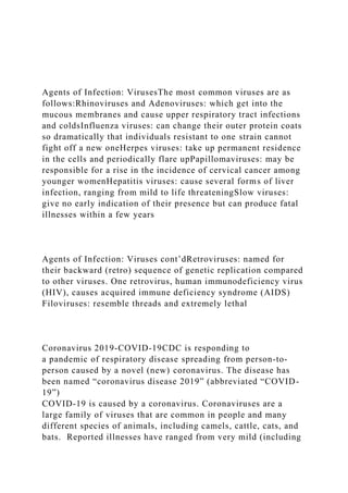 Agents of Infection: VirusesThe most common viruses are as
follows:Rhinoviruses and Adenoviruses: which get into the
mucous membranes and cause upper respiratory tract infections
and coldsInfluenza viruses: can change their outer protein coats
so dramatically that individuals resistant to one strain cannot
fight off a new oneHerpes viruses: take up permanent residence
in the cells and periodically flare upPapillomaviruses: may be
responsible for a rise in the incidence of cervical cancer among
younger womenHepatitis viruses: cause several forms of liver
infection, ranging from mild to life threateningSlow viruses:
give no early indication of their presence but can produce fatal
illnesses within a few years
Agents of Infection: Viruses cont’dRetroviruses: named for
their backward (retro) sequence of genetic replication compared
to other viruses. One retrovirus, human immunodeficiency virus
(HIV), causes acquired immune deficiency syndrome (AIDS)
Filoviruses: resemble threads and extremely lethal
Coronavirus 2019-COVID-19CDC is responding to
a pandemic of respiratory disease spreading from person-to-
person caused by a novel (new) coronavirus. The disease has
been named “coronavirus disease 2019” (abbreviated “COVID-
19”)
COVID-19 is caused by a coronavirus. Coronaviruses are a
large family of viruses that are common in people and many
different species of animals, including camels, cattle, cats, and
bats. Reported illnesses have ranged from very mild (including
 