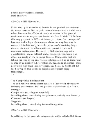 nearly every business domain.
Data analytics
©McGraw-Hill Education.
Firms must pay attention to factors in the general environment
for many reasons. Not only do these elements interact with each
other, but also the effects of trends or events in the general
environment can vary across industries. See Exhibit 2.3 for how
this may play out in different industry sectors. One example of
how one technology phenomenon alters the way business is
conducted is data analytics = the process of examining large
data sets to uncover hidden patterns, market trends, and
customer preferences. This activity links technology with
globalization, socio-cultural and economic forces, having an
effect on nearly every business domain. Companies that are
taking the lead in the analytics revolution see it as an important
source of competitive differentiation, becoming 26 percent more
profitable than their industry peers. See Strategy Spotlight 2.3
for how Open The Books is making government more
transparent.
17
The Competitive Environment
The competitive environment consists of factors in the task or
industry environment that are particularly relevant to a firm’s
strategy.
Competitors (existing or potential)
Including those considering entry into an entirely new industry
Customers (or buyers)
Suppliers
Including those considering forward integration
©McGraw-Hill Education.
In addition to the general environment, within which ALL firms
 