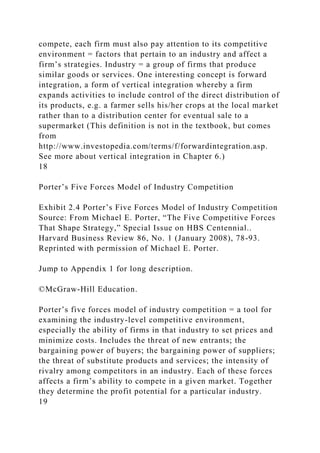 compete, each firm must also pay attention to its competitive
environment = factors that pertain to an industry and affect a
firm’s strategies. Industry = a group of firms that produce
similar goods or services. One interesting concept is forward
integration, a form of vertical integration whereby a firm
expands activities to include control of the direct distribution of
its products, e.g. a farmer sells his/her crops at the local market
rather than to a distribution center for eventual sale to a
supermarket (This definition is not in the textbook, but comes
from
http://www.investopedia.com/terms/f/forwardintegration.asp.
See more about vertical integration in Chapter 6.)
18
Porter’s Five Forces Model of Industry Competition
Exhibit 2.4 Porter’s Five Forces Model of Industry Competition
Source: From Michael E. Porter, “The Five Competitive Forces
That Shape Strategy,” Special Issue on HBS Centennial..
Harvard Business Review 86, No. 1 (January 2008), 78-93.
Reprinted with permission of Michael E. Porter.
Jump to Appendix 1 for long description.
©McGraw-Hill Education.
Porter’s five forces model of industry competition = a tool for
examining the industry-level competitive environment,
especially the ability of firms in that industry to set prices and
minimize costs. Includes the threat of new entrants; the
bargaining power of buyers; the bargaining power of suppliers;
the threat of substitute products and services; the intensity of
rivalry among competitors in an industry. Each of these forces
affects a firm’s ability to compete in a given market. Together
they determine the profit potential for a particular industry.
19
 