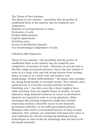 The Threat of New Entrants
The threat of new entrants – possibility that the profits of
established firms in the industry may be eroded by new
competitors.
Depends on existing barriers to entry:
Economies of scale
Product differentiation
Capital requirements
Switching costs
Access to distribution channels
Cost disadvantages independent of scale
©McGraw-Hill Education.
Threat of new entrants = the possibility that the profits of
established firms in the industry may be eroded by new
competitors. Economies of scale = decreases in cost per unit as
absolute output per period increases. Forces the new entrant to
come in at a large scale and risk strong reaction from existing
firms, or come in at a small scale and accept a cost
disadvantage. Product differentiation = the degree that a product
has strong brand loyalty or customer loyalty. New entrants must
spend heavily to overcome existing customer loyalties.
Switching cost = one-time costs that a buyer/supplier faces
when switching from one supplier/buyer to another. In some
industries, large financial resources or access to distribution
channels are required in order to set up operations. Other
advantages that existing competitors might have include
proprietary products; favorable access to raw materials;
government subsidies; or favorable government policies.
Managers often tend to overestimate barriers of entry in many
industries. New entrants can sometimes find innovative ways to
enter industries by cleverly mixing and matching existing
technologies so state-of-the-art technology does not have to be
developed internally.
 