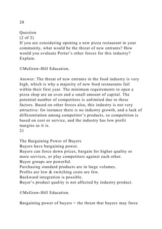 20
Question
(2 of 2)
If you are considering opening a new pizza restaurant in your
community, what would be the threat of new entrants? How
would you evaluate Porter’s other forces for this industry?
Explain.
©McGraw-Hill Education.
Answer: The threat of new entrants in the food industry is very
high, which is why a majority of new food restaurants fail
within their first year. The minimum requirements to open a
pizza shop are an oven and a small amount of capital. The
potential number of competitors is unlimited due to these
factors. Based on other forces also, this industry is not very
attractive: for instance there is no industry growth, and a lack of
differentiation among competitor’s products, so competition is
based on cost or service, and the industry has low profit
margins as it is.
21
The Bargaining Power of Buyers
Buyers have bargaining power.
Buyers can force down prices, bargain for higher quality or
more services, or play competitors against each other.
Buyer groups are powerful.
Purchasing standard products are in large volumes.
Profits are low & switching costs are few.
Backward integration is possible.
Buyer’s product quality is not affected by industry product.
©McGraw-Hill Education.
Bargaining power of buyers = the threat that buyers may force
 