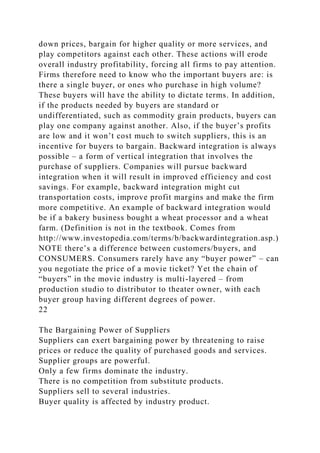 down prices, bargain for higher quality or more services, and
play competitors against each other. These actions will erode
overall industry profitability, forcing all firms to pay attention.
Firms therefore need to know who the important buyers are: is
there a single buyer, or ones who purchase in high volume?
These buyers will have the ability to dictate terms. In addition,
if the products needed by buyers are standard or
undifferentiated, such as commodity grain products, buyers can
play one company against another. Also, if the buyer’s profits
are low and it won’t cost much to switch suppliers, this is an
incentive for buyers to bargain. Backward integration is always
possible – a form of vertical integration that involves the
purchase of suppliers. Companies will pursue backward
integration when it will result in improved efficiency and cost
savings. For example, backward integration might cut
transportation costs, improve profit margins and make the firm
more competitive. An example of backward integration would
be if a bakery business bought a wheat processor and a wheat
farm. (Definition is not in the textbook. Comes from
http://www.investopedia.com/terms/b/backwardintegration.asp.)
NOTE there’s a difference between customers/buyers, and
CONSUMERS. Consumers rarely have any “buyer power” – can
you negotiate the price of a movie ticket? Yet the chain of
“buyers” in the movie industry is multi-layered – from
production studio to distributor to theater owner, with each
buyer group having different degrees of power.
22
The Bargaining Power of Suppliers
Suppliers can exert bargaining power by threatening to raise
prices or reduce the quality of purchased goods and services.
Supplier groups are powerful.
Only a few firms dominate the industry.
There is no competition from substitute products.
Suppliers sell to several industries.
Buyer quality is affected by industry product.
 