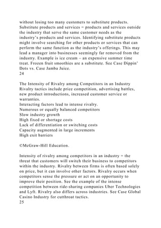 without losing too many customers to substitute products.
Substitute products and services = products and services outside
the industry that serve the same customer needs as the
industry’s products and services. Identifying substitute products
might involve searching for other products or services that can
perform the same function as the industry’s offerings. This may
lead a manager into businesses seemingly far removed from the
industry. Example is ice cream – an expensive summer time
treat. Frozen fruit smoothies are a substitute. See Case Dippin’
Dots vs. Case Jamba Juice.
24
The Intensity of Rivalry among Competitors in an Industry
Rivalry tactics include price competition, advertising battles,
new product introductions, increased customer service or
warranties.
Interacting factors lead to intense rivalry.
Numerous or equally balanced competitors
Slow industry growth
High fixed or shortage costs
Lack of differentiation or switching costs
Capacity augmented in large increments
High exit barriers
©McGraw-Hill Education.
Intensity of rivalry among competitors in an industry = the
threat that customers will switch their business to competitors
within the industry. Rivalry between firms is often based solely
on price, but it can involve other factors. Rivalry occurs when
competitors sense the pressure or act on an opportunity to
improve their position. See the example of the intense
competition between ride-sharing companies Uber Technologies
and Lyft. Rivalry also differs across industries. See Case Global
Casino Industry for cutthroat tactics.
25
 