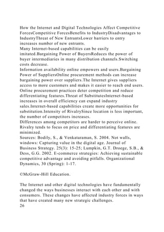 How the Internet and Digital Technologies Affect Competitive
ForcesCompetitive ForcesBenefits to IndustryDisadvantages to
IndustryThreat of New EntrantsLower barriers to entry
increases number of new entrants.
Many Internet-based capabilities can be easily
imitated.Bargaining Power of BuyersReduces the power of
buyer intermediaries in many distribution channels.Switching
costs decrease.
Information availability online empowers and users.Bargaining
Power of SuppliersOnline procurement methods can increase
bargaining power over suppliers.The Internet gives suppliers
access to more customers and makes it easier to reach end users.
Online procurement practices deter competition and reduce
differentiating features.Threat of SubstitutesInternet-based
increases in overall efficiency can expand industry
sales.Internet-based capabilities create more opportunities for
substitution.Intensity of RivalrySince location is less important,
the number of competitors increases.
Differences among competitors are harder to perceive online.
Rivalry tends to focus on price and differentiating features are
minimized.
Sources: Bodily, S., & Venkataraman, S. 2004. Not walls,
windows: Capturing value in the digital age. Journal of
Business Strategy. 25(3): 15-25; Lumpkin, G.T. Droege, S.B., &
Dess, G.G. 2002. E-commerce strategies: Achieving sustainable
competitive advantage and avoiding pitfalls. Organizational
Dynamics, 30 (Spring): 1-17.
©McGraw-Hill Education.
The Internet and other digital technologies have fundamentally
changed the ways businesses interact with each other and with
consumers. These changes have affected industry forces in ways
that have created many new strategic challenges.
26
 